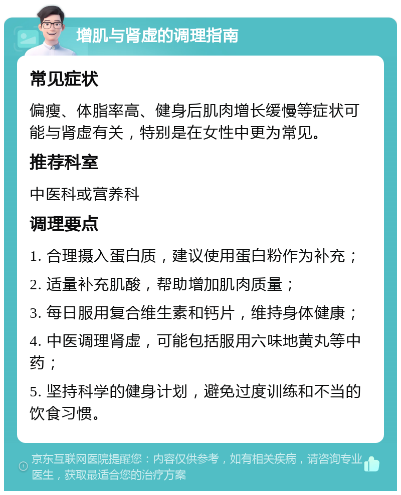 增肌与肾虚的调理指南 常见症状 偏瘦、体脂率高、健身后肌肉增长缓慢等症状可能与肾虚有关，特别是在女性中更为常见。 推荐科室 中医科或营养科 调理要点 1. 合理摄入蛋白质，建议使用蛋白粉作为补充； 2. 适量补充肌酸，帮助增加肌肉质量； 3. 每日服用复合维生素和钙片，维持身体健康； 4. 中医调理肾虚，可能包括服用六味地黄丸等中药； 5. 坚持科学的健身计划，避免过度训练和不当的饮食习惯。