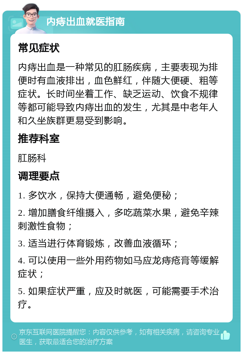 内痔出血就医指南 常见症状 内痔出血是一种常见的肛肠疾病，主要表现为排便时有血液排出，血色鲜红，伴随大便硬、粗等症状。长时间坐着工作、缺乏运动、饮食不规律等都可能导致内痔出血的发生，尤其是中老年人和久坐族群更易受到影响。 推荐科室 肛肠科 调理要点 1. 多饮水，保持大便通畅，避免便秘； 2. 增加膳食纤维摄入，多吃蔬菜水果，避免辛辣刺激性食物； 3. 适当进行体育锻炼，改善血液循环； 4. 可以使用一些外用药物如马应龙痔疮膏等缓解症状； 5. 如果症状严重，应及时就医，可能需要手术治疗。