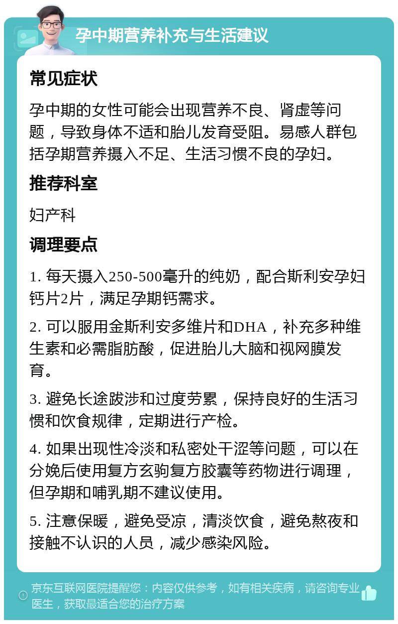 孕中期营养补充与生活建议 常见症状 孕中期的女性可能会出现营养不良、肾虚等问题，导致身体不适和胎儿发育受阻。易感人群包括孕期营养摄入不足、生活习惯不良的孕妇。 推荐科室 妇产科 调理要点 1. 每天摄入250-500毫升的纯奶，配合斯利安孕妇钙片2片，满足孕期钙需求。 2. 可以服用金斯利安多维片和DHA，补充多种维生素和必需脂肪酸，促进胎儿大脑和视网膜发育。 3. 避免长途跋涉和过度劳累，保持良好的生活习惯和饮食规律，定期进行产检。 4. 如果出现性冷淡和私密处干涩等问题，可以在分娩后使用复方玄驹复方胶囊等药物进行调理，但孕期和哺乳期不建议使用。 5. 注意保暖，避免受凉，清淡饮食，避免熬夜和接触不认识的人员，减少感染风险。