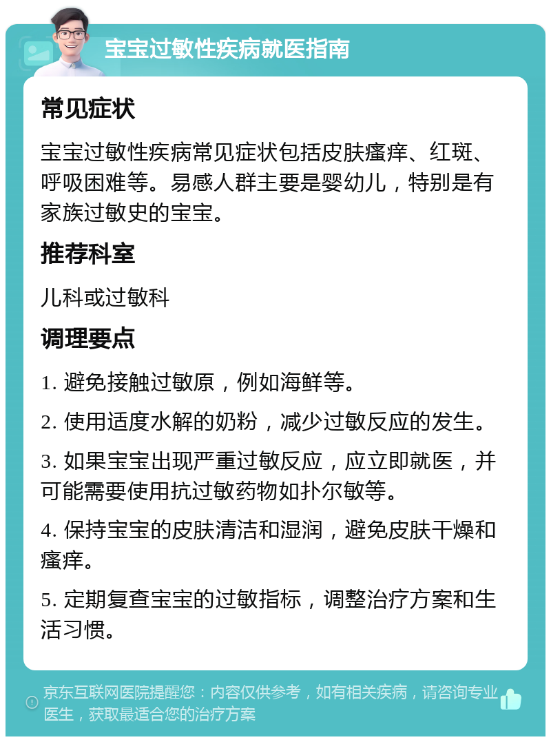 宝宝过敏性疾病就医指南 常见症状 宝宝过敏性疾病常见症状包括皮肤瘙痒、红斑、呼吸困难等。易感人群主要是婴幼儿，特别是有家族过敏史的宝宝。 推荐科室 儿科或过敏科 调理要点 1. 避免接触过敏原，例如海鲜等。 2. 使用适度水解的奶粉，减少过敏反应的发生。 3. 如果宝宝出现严重过敏反应，应立即就医，并可能需要使用抗过敏药物如扑尔敏等。 4. 保持宝宝的皮肤清洁和湿润，避免皮肤干燥和瘙痒。 5. 定期复查宝宝的过敏指标，调整治疗方案和生活习惯。