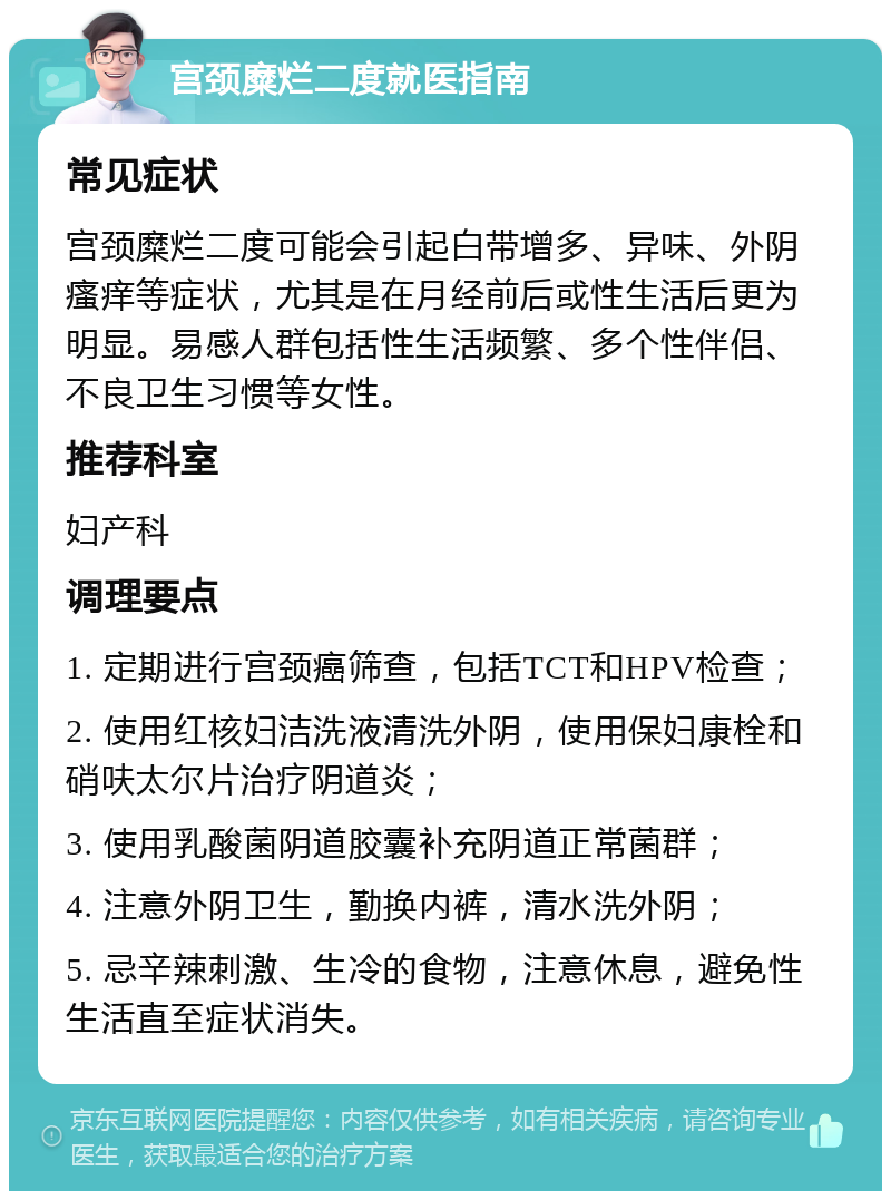 宫颈糜烂二度就医指南 常见症状 宫颈糜烂二度可能会引起白带增多、异味、外阴瘙痒等症状，尤其是在月经前后或性生活后更为明显。易感人群包括性生活频繁、多个性伴侣、不良卫生习惯等女性。 推荐科室 妇产科 调理要点 1. 定期进行宫颈癌筛查，包括TCT和HPV检查； 2. 使用红核妇洁洗液清洗外阴，使用保妇康栓和硝呋太尔片治疗阴道炎； 3. 使用乳酸菌阴道胶囊补充阴道正常菌群； 4. 注意外阴卫生，勤换内裤，清水洗外阴； 5. 忌辛辣刺激、生冷的食物，注意休息，避免性生活直至症状消失。