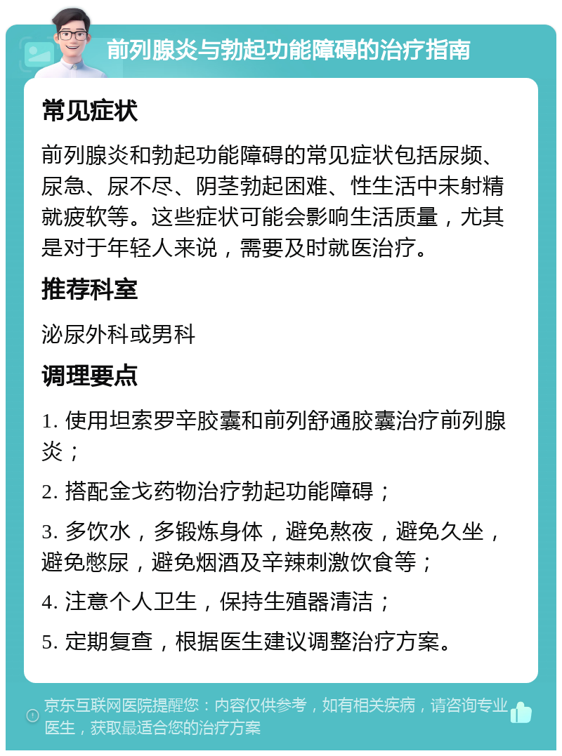 前列腺炎与勃起功能障碍的治疗指南 常见症状 前列腺炎和勃起功能障碍的常见症状包括尿频、尿急、尿不尽、阴茎勃起困难、性生活中未射精就疲软等。这些症状可能会影响生活质量，尤其是对于年轻人来说，需要及时就医治疗。 推荐科室 泌尿外科或男科 调理要点 1. 使用坦索罗辛胶囊和前列舒通胶囊治疗前列腺炎； 2. 搭配金戈药物治疗勃起功能障碍； 3. 多饮水，多锻炼身体，避免熬夜，避免久坐，避免憋尿，避免烟酒及辛辣刺激饮食等； 4. 注意个人卫生，保持生殖器清洁； 5. 定期复查，根据医生建议调整治疗方案。