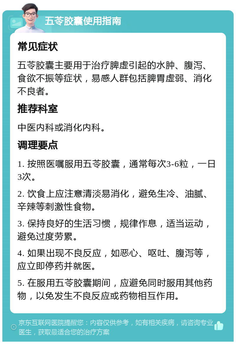 五苓胶囊使用指南 常见症状 五苓胶囊主要用于治疗脾虚引起的水肿、腹泻、食欲不振等症状，易感人群包括脾胃虚弱、消化不良者。 推荐科室 中医内科或消化内科。 调理要点 1. 按照医嘱服用五苓胶囊，通常每次3-6粒，一日3次。 2. 饮食上应注意清淡易消化，避免生冷、油腻、辛辣等刺激性食物。 3. 保持良好的生活习惯，规律作息，适当运动，避免过度劳累。 4. 如果出现不良反应，如恶心、呕吐、腹泻等，应立即停药并就医。 5. 在服用五苓胶囊期间，应避免同时服用其他药物，以免发生不良反应或药物相互作用。