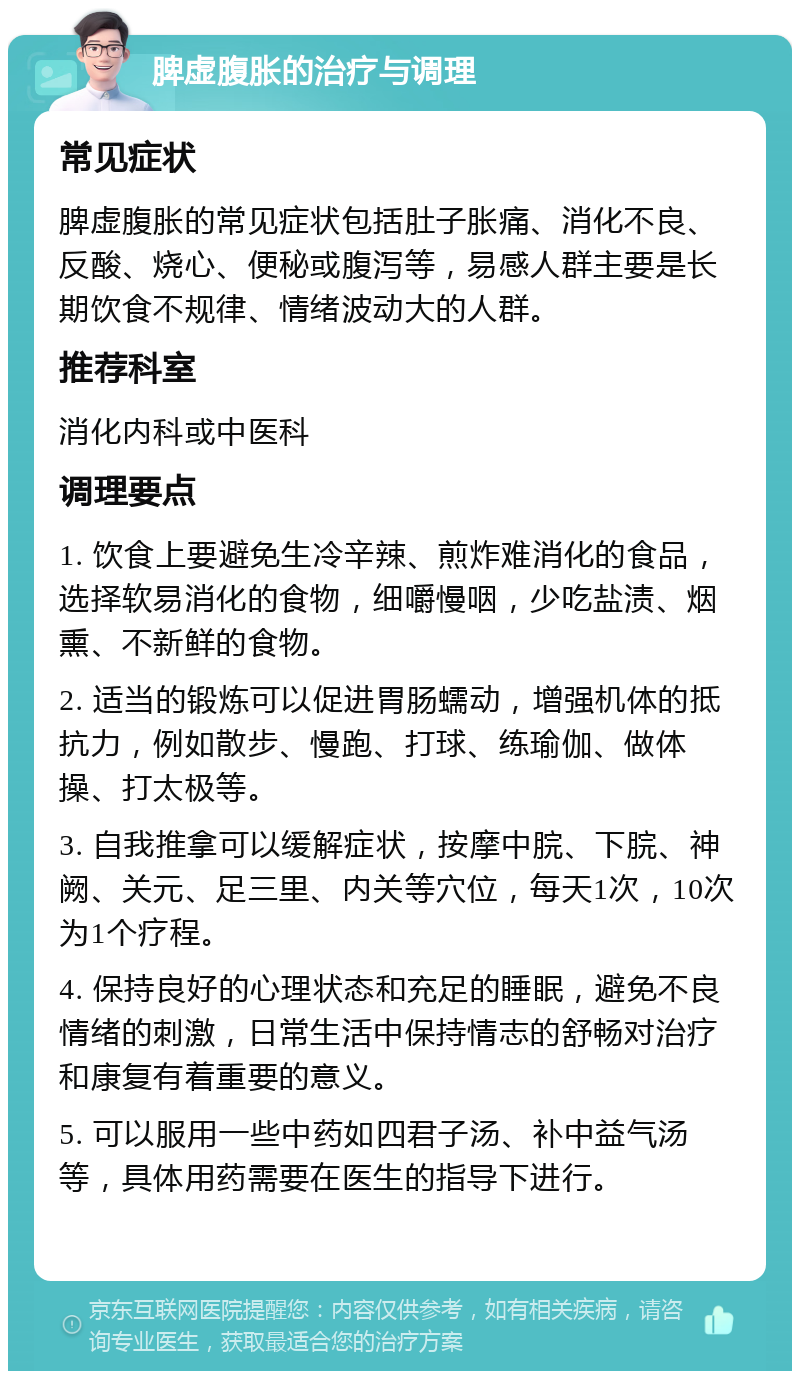 脾虚腹胀的治疗与调理 常见症状 脾虚腹胀的常见症状包括肚子胀痛、消化不良、反酸、烧心、便秘或腹泻等，易感人群主要是长期饮食不规律、情绪波动大的人群。 推荐科室 消化内科或中医科 调理要点 1. 饮食上要避免生冷辛辣、煎炸难消化的食品，选择软易消化的食物，细嚼慢咽，少吃盐渍、烟熏、不新鲜的食物。 2. 适当的锻炼可以促进胃肠蠕动，增强机体的抵抗力，例如散步、慢跑、打球、练瑜伽、做体操、打太极等。 3. 自我推拿可以缓解症状，按摩中脘、下脘、神阙、关元、足三里、内关等穴位，每天1次，10次为1个疗程。 4. 保持良好的心理状态和充足的睡眠，避免不良情绪的刺激，日常生活中保持情志的舒畅对治疗和康复有着重要的意义。 5. 可以服用一些中药如四君子汤、补中益气汤等，具体用药需要在医生的指导下进行。