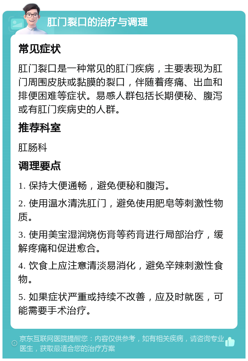 肛门裂口的治疗与调理 常见症状 肛门裂口是一种常见的肛门疾病，主要表现为肛门周围皮肤或黏膜的裂口，伴随着疼痛、出血和排便困难等症状。易感人群包括长期便秘、腹泻或有肛门疾病史的人群。 推荐科室 肛肠科 调理要点 1. 保持大便通畅，避免便秘和腹泻。 2. 使用温水清洗肛门，避免使用肥皂等刺激性物质。 3. 使用美宝湿润烧伤膏等药膏进行局部治疗，缓解疼痛和促进愈合。 4. 饮食上应注意清淡易消化，避免辛辣刺激性食物。 5. 如果症状严重或持续不改善，应及时就医，可能需要手术治疗。