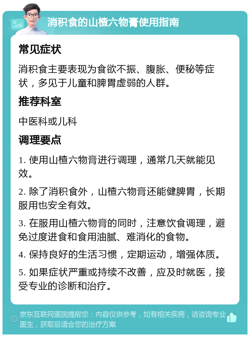 消积食的山楂六物膏使用指南 常见症状 消积食主要表现为食欲不振、腹胀、便秘等症状，多见于儿童和脾胃虚弱的人群。 推荐科室 中医科或儿科 调理要点 1. 使用山楂六物膏进行调理，通常几天就能见效。 2. 除了消积食外，山楂六物膏还能健脾胃，长期服用也安全有效。 3. 在服用山楂六物膏的同时，注意饮食调理，避免过度进食和食用油腻、难消化的食物。 4. 保持良好的生活习惯，定期运动，增强体质。 5. 如果症状严重或持续不改善，应及时就医，接受专业的诊断和治疗。