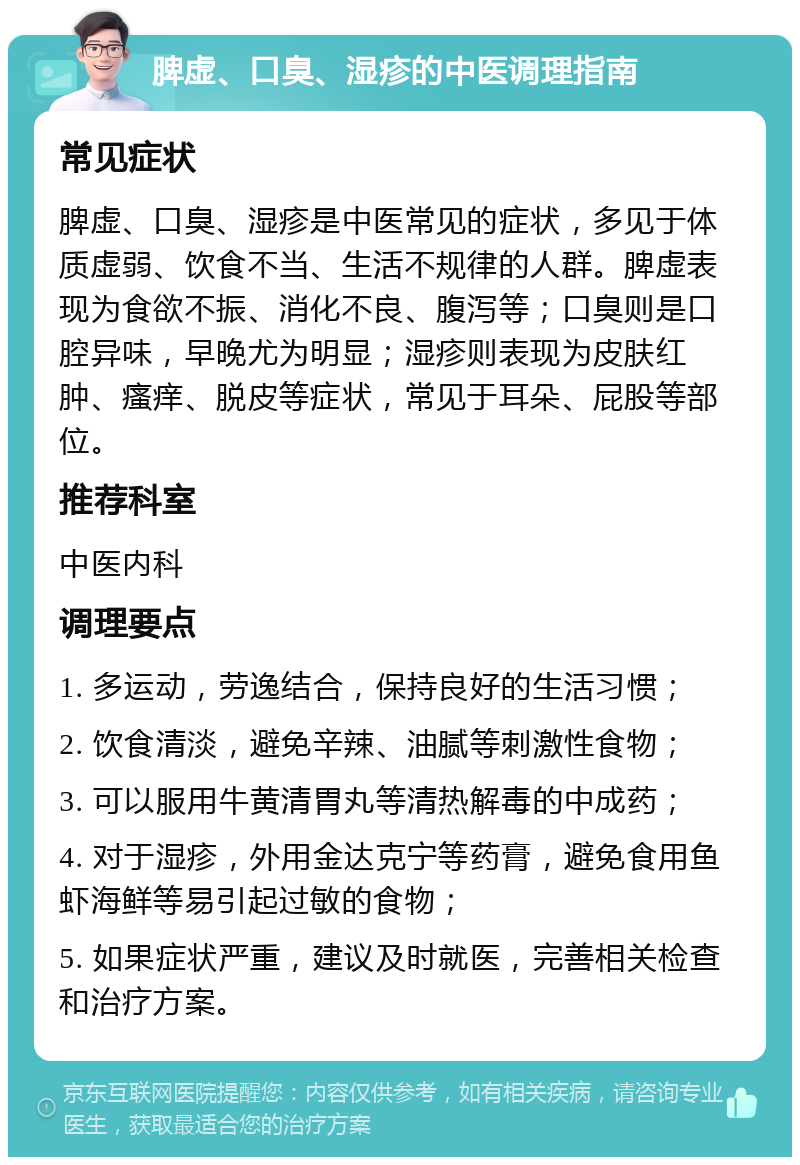 脾虚、口臭、湿疹的中医调理指南 常见症状 脾虚、口臭、湿疹是中医常见的症状，多见于体质虚弱、饮食不当、生活不规律的人群。脾虚表现为食欲不振、消化不良、腹泻等；口臭则是口腔异味，早晚尤为明显；湿疹则表现为皮肤红肿、瘙痒、脱皮等症状，常见于耳朵、屁股等部位。 推荐科室 中医内科 调理要点 1. 多运动，劳逸结合，保持良好的生活习惯； 2. 饮食清淡，避免辛辣、油腻等刺激性食物； 3. 可以服用牛黄清胃丸等清热解毒的中成药； 4. 对于湿疹，外用金达克宁等药膏，避免食用鱼虾海鲜等易引起过敏的食物； 5. 如果症状严重，建议及时就医，完善相关检查和治疗方案。