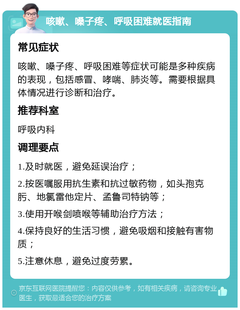 咳嗽、嗓子疼、呼吸困难就医指南 常见症状 咳嗽、嗓子疼、呼吸困难等症状可能是多种疾病的表现，包括感冒、哮喘、肺炎等。需要根据具体情况进行诊断和治疗。 推荐科室 呼吸内科 调理要点 1.及时就医，避免延误治疗； 2.按医嘱服用抗生素和抗过敏药物，如头孢克肟、地氯雷他定片、孟鲁司特钠等； 3.使用开喉剑喷喉等辅助治疗方法； 4.保持良好的生活习惯，避免吸烟和接触有害物质； 5.注意休息，避免过度劳累。