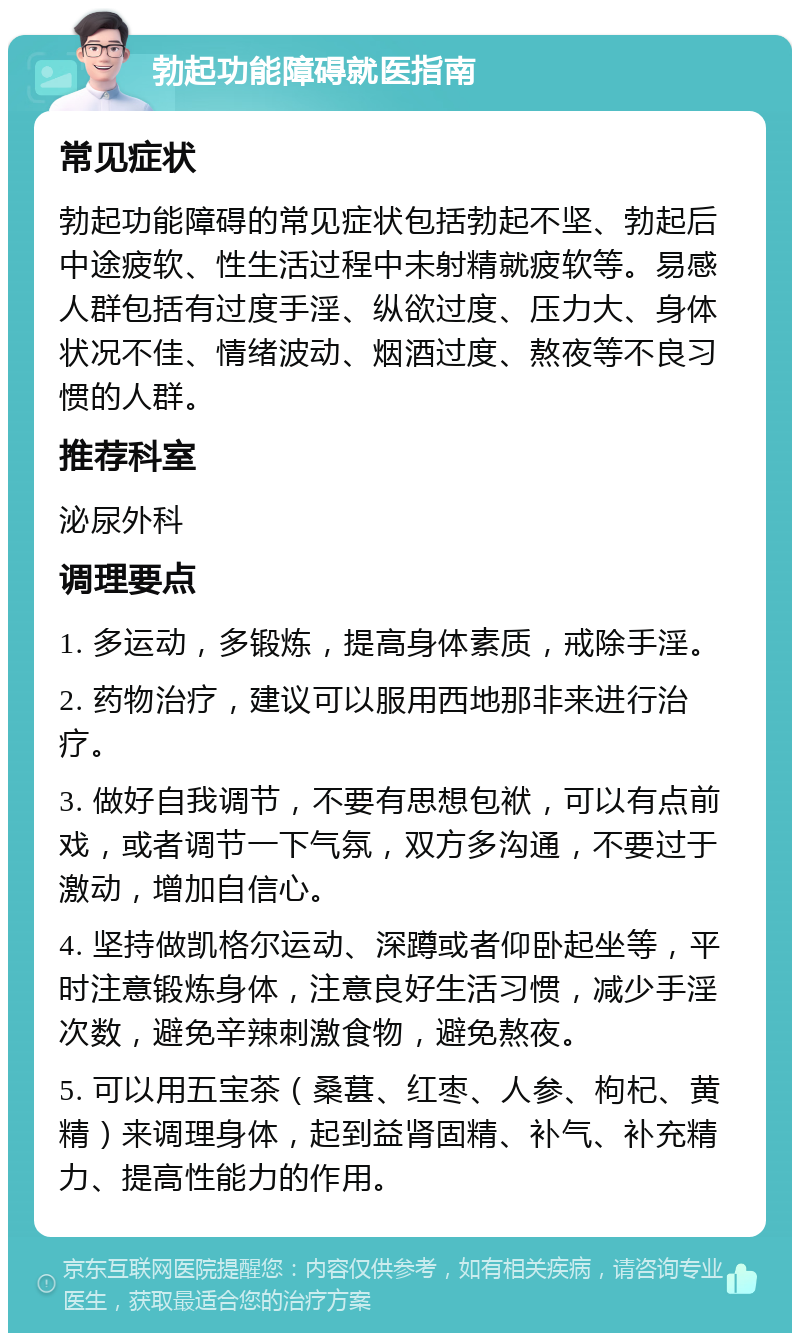 勃起功能障碍就医指南 常见症状 勃起功能障碍的常见症状包括勃起不坚、勃起后中途疲软、性生活过程中未射精就疲软等。易感人群包括有过度手淫、纵欲过度、压力大、身体状况不佳、情绪波动、烟酒过度、熬夜等不良习惯的人群。 推荐科室 泌尿外科 调理要点 1. 多运动，多锻炼，提高身体素质，戒除手淫。 2. 药物治疗，建议可以服用西地那非来进行治疗。 3. 做好自我调节，不要有思想包袱，可以有点前戏，或者调节一下气氛，双方多沟通，不要过于激动，增加自信心。 4. 坚持做凯格尔运动、深蹲或者仰卧起坐等，平时注意锻炼身体，注意良好生活习惯，减少手淫次数，避免辛辣刺激食物，避免熬夜。 5. 可以用五宝茶（桑葚、红枣、人参、枸杞、黄精）来调理身体，起到益肾固精、补气、补充精力、提高性能力的作用。