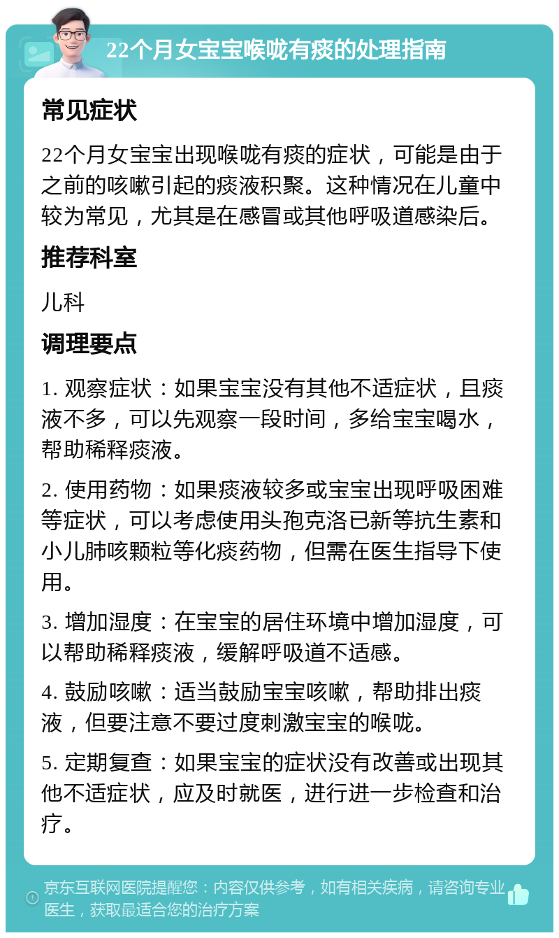 22个月女宝宝喉咙有痰的处理指南 常见症状 22个月女宝宝出现喉咙有痰的症状，可能是由于之前的咳嗽引起的痰液积聚。这种情况在儿童中较为常见，尤其是在感冒或其他呼吸道感染后。 推荐科室 儿科 调理要点 1. 观察症状：如果宝宝没有其他不适症状，且痰液不多，可以先观察一段时间，多给宝宝喝水，帮助稀释痰液。 2. 使用药物：如果痰液较多或宝宝出现呼吸困难等症状，可以考虑使用头孢克洛已新等抗生素和小儿肺咳颗粒等化痰药物，但需在医生指导下使用。 3. 增加湿度：在宝宝的居住环境中增加湿度，可以帮助稀释痰液，缓解呼吸道不适感。 4. 鼓励咳嗽：适当鼓励宝宝咳嗽，帮助排出痰液，但要注意不要过度刺激宝宝的喉咙。 5. 定期复查：如果宝宝的症状没有改善或出现其他不适症状，应及时就医，进行进一步检查和治疗。