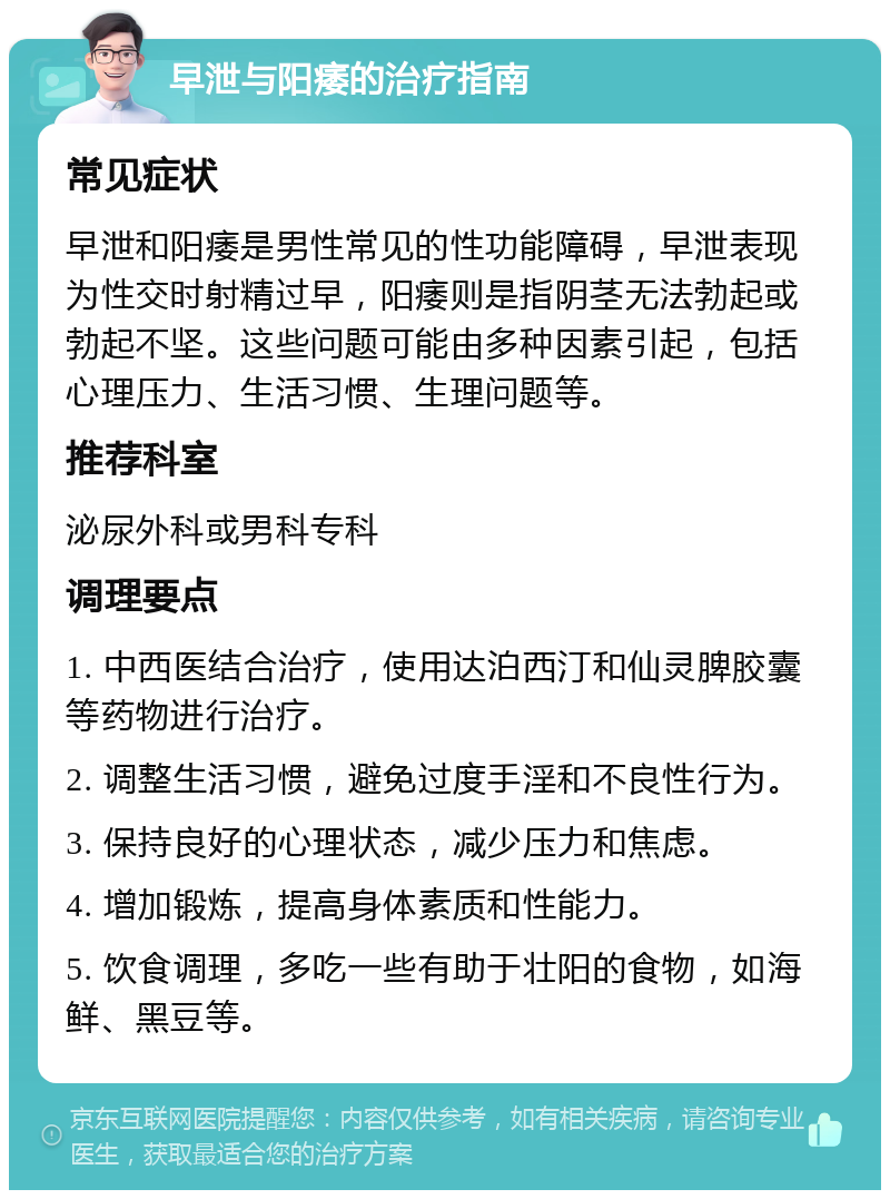 早泄与阳痿的治疗指南 常见症状 早泄和阳痿是男性常见的性功能障碍，早泄表现为性交时射精过早，阳痿则是指阴茎无法勃起或勃起不坚。这些问题可能由多种因素引起，包括心理压力、生活习惯、生理问题等。 推荐科室 泌尿外科或男科专科 调理要点 1. 中西医结合治疗，使用达泊西汀和仙灵脾胶囊等药物进行治疗。 2. 调整生活习惯，避免过度手淫和不良性行为。 3. 保持良好的心理状态，减少压力和焦虑。 4. 增加锻炼，提高身体素质和性能力。 5. 饮食调理，多吃一些有助于壮阳的食物，如海鲜、黑豆等。