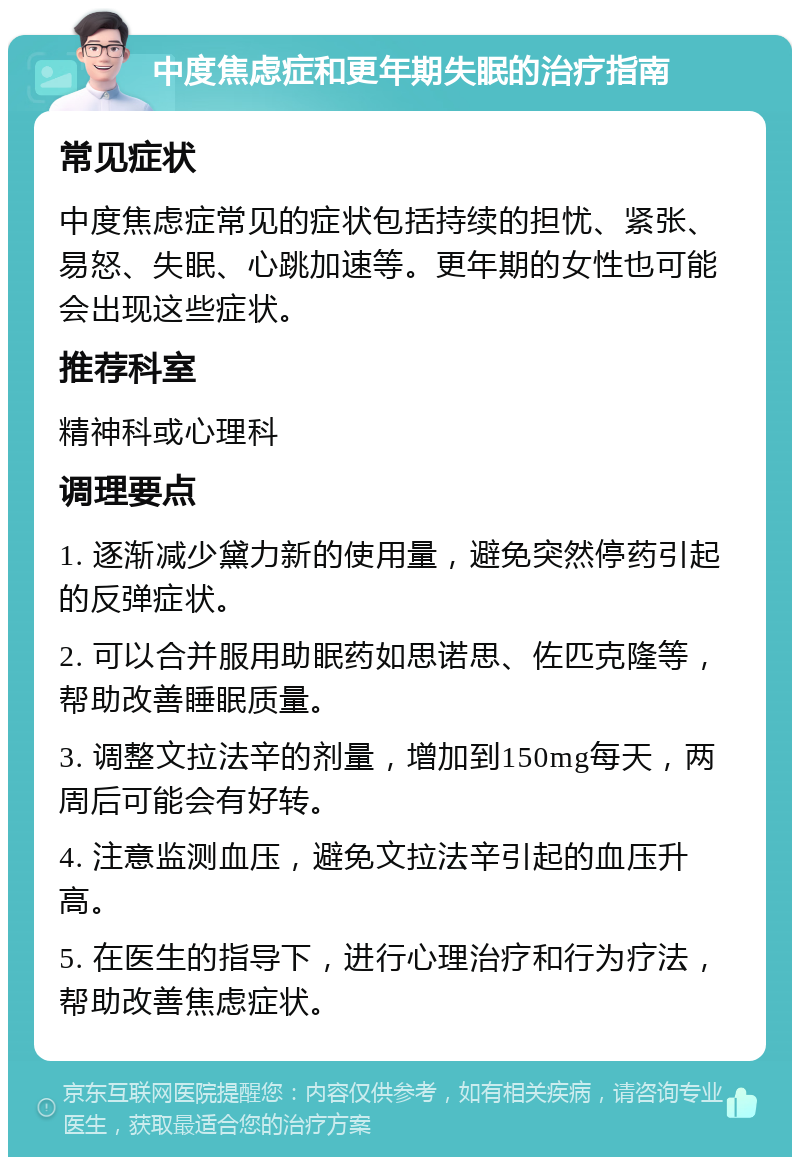 中度焦虑症和更年期失眠的治疗指南 常见症状 中度焦虑症常见的症状包括持续的担忧、紧张、易怒、失眠、心跳加速等。更年期的女性也可能会出现这些症状。 推荐科室 精神科或心理科 调理要点 1. 逐渐减少黛力新的使用量，避免突然停药引起的反弹症状。 2. 可以合并服用助眠药如思诺思、佐匹克隆等，帮助改善睡眠质量。 3. 调整文拉法辛的剂量，增加到150mg每天，两周后可能会有好转。 4. 注意监测血压，避免文拉法辛引起的血压升高。 5. 在医生的指导下，进行心理治疗和行为疗法，帮助改善焦虑症状。