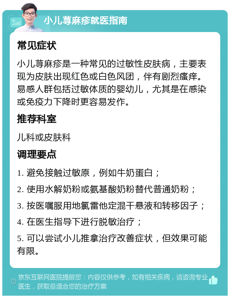 小儿荨麻疹就医指南 常见症状 小儿荨麻疹是一种常见的过敏性皮肤病，主要表现为皮肤出现红色或白色风团，伴有剧烈瘙痒。易感人群包括过敏体质的婴幼儿，尤其是在感染或免疫力下降时更容易发作。 推荐科室 儿科或皮肤科 调理要点 1. 避免接触过敏原，例如牛奶蛋白； 2. 使用水解奶粉或氨基酸奶粉替代普通奶粉； 3. 按医嘱服用地氯雷他定混干悬液和转移因子； 4. 在医生指导下进行脱敏治疗； 5. 可以尝试小儿推拿治疗改善症状，但效果可能有限。