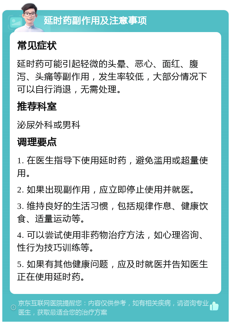 延时药副作用及注意事项 常见症状 延时药可能引起轻微的头晕、恶心、面红、腹泻、头痛等副作用，发生率较低，大部分情况下可以自行消退，无需处理。 推荐科室 泌尿外科或男科 调理要点 1. 在医生指导下使用延时药，避免滥用或超量使用。 2. 如果出现副作用，应立即停止使用并就医。 3. 维持良好的生活习惯，包括规律作息、健康饮食、适量运动等。 4. 可以尝试使用非药物治疗方法，如心理咨询、性行为技巧训练等。 5. 如果有其他健康问题，应及时就医并告知医生正在使用延时药。