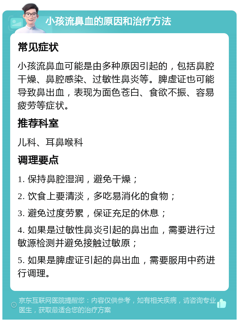 小孩流鼻血的原因和治疗方法 常见症状 小孩流鼻血可能是由多种原因引起的，包括鼻腔干燥、鼻腔感染、过敏性鼻炎等。脾虚证也可能导致鼻出血，表现为面色苍白、食欲不振、容易疲劳等症状。 推荐科室 儿科、耳鼻喉科 调理要点 1. 保持鼻腔湿润，避免干燥； 2. 饮食上要清淡，多吃易消化的食物； 3. 避免过度劳累，保证充足的休息； 4. 如果是过敏性鼻炎引起的鼻出血，需要进行过敏源检测并避免接触过敏原； 5. 如果是脾虚证引起的鼻出血，需要服用中药进行调理。