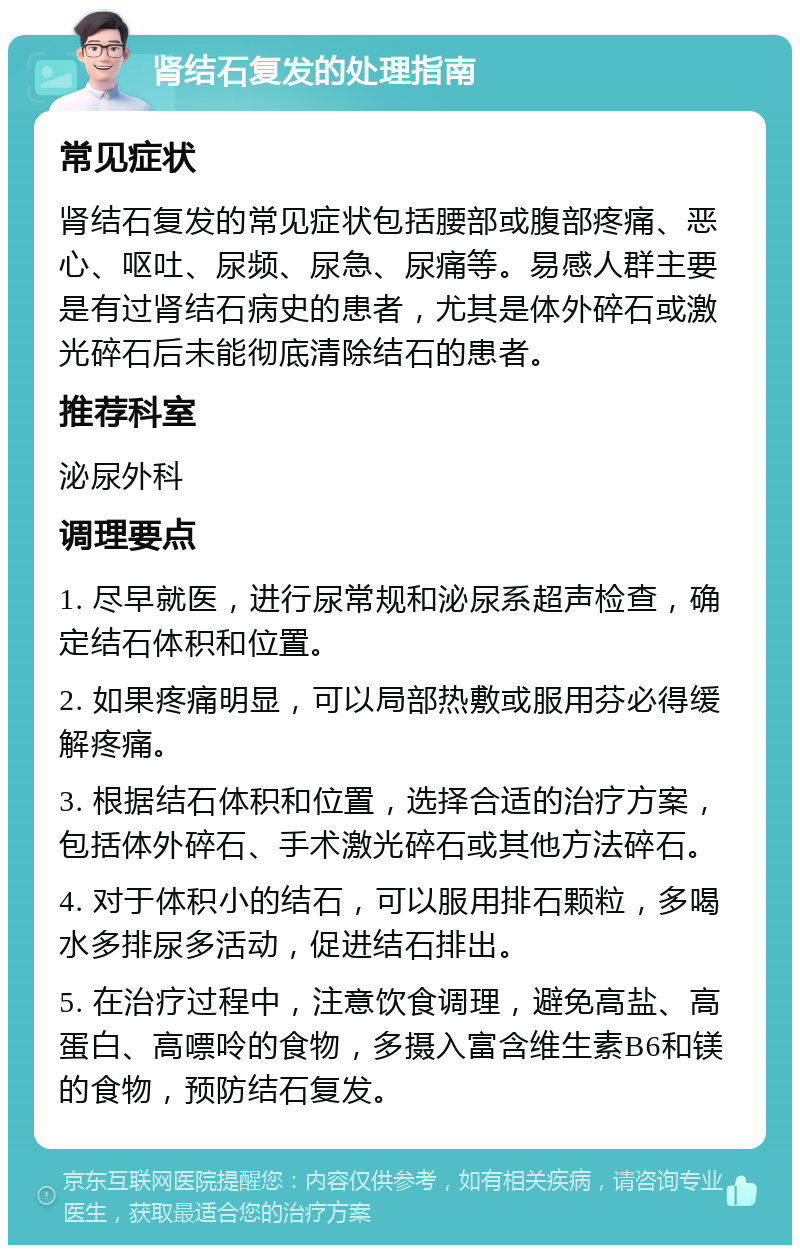 肾结石复发的处理指南 常见症状 肾结石复发的常见症状包括腰部或腹部疼痛、恶心、呕吐、尿频、尿急、尿痛等。易感人群主要是有过肾结石病史的患者，尤其是体外碎石或激光碎石后未能彻底清除结石的患者。 推荐科室 泌尿外科 调理要点 1. 尽早就医，进行尿常规和泌尿系超声检查，确定结石体积和位置。 2. 如果疼痛明显，可以局部热敷或服用芬必得缓解疼痛。 3. 根据结石体积和位置，选择合适的治疗方案，包括体外碎石、手术激光碎石或其他方法碎石。 4. 对于体积小的结石，可以服用排石颗粒，多喝水多排尿多活动，促进结石排出。 5. 在治疗过程中，注意饮食调理，避免高盐、高蛋白、高嘌呤的食物，多摄入富含维生素B6和镁的食物，预防结石复发。