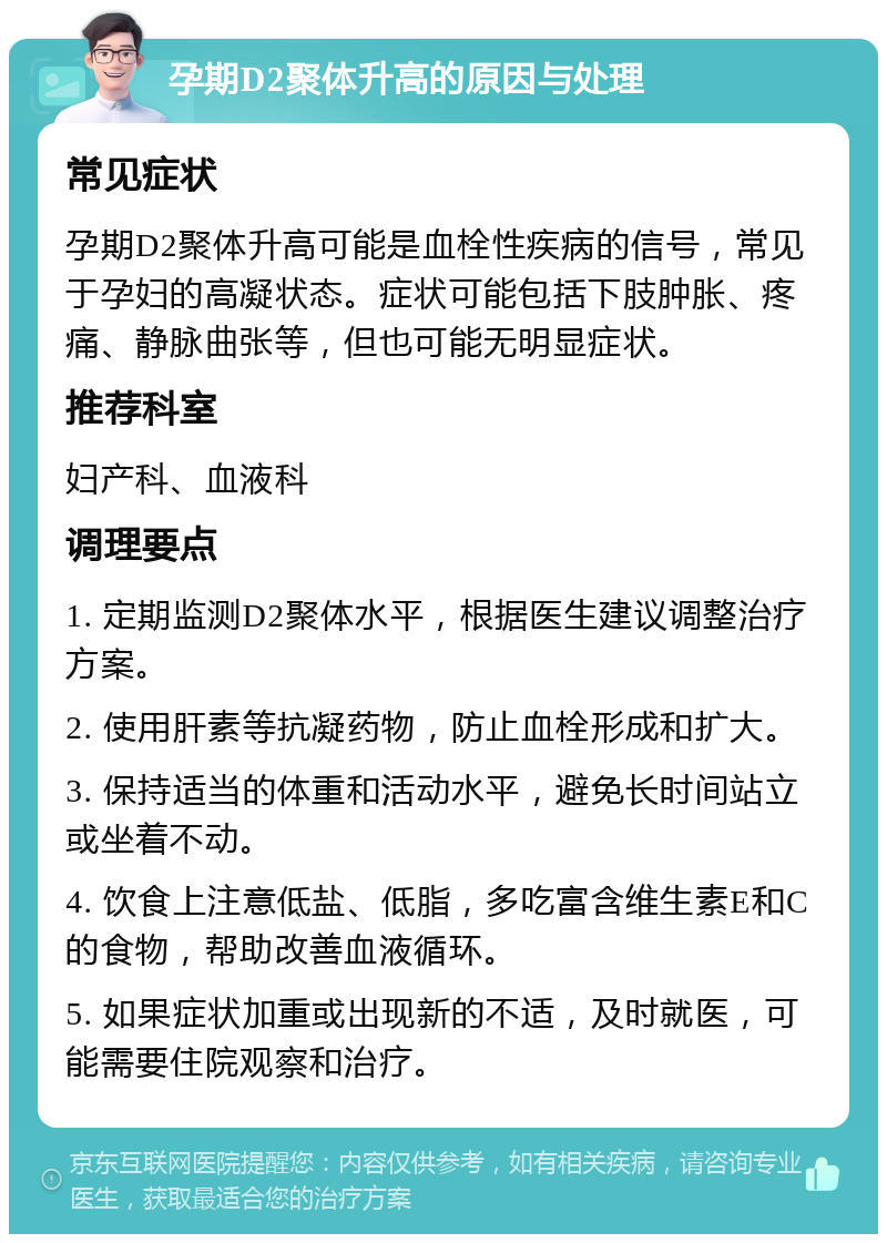 孕期D2聚体升高的原因与处理 常见症状 孕期D2聚体升高可能是血栓性疾病的信号，常见于孕妇的高凝状态。症状可能包括下肢肿胀、疼痛、静脉曲张等，但也可能无明显症状。 推荐科室 妇产科、血液科 调理要点 1. 定期监测D2聚体水平，根据医生建议调整治疗方案。 2. 使用肝素等抗凝药物，防止血栓形成和扩大。 3. 保持适当的体重和活动水平，避免长时间站立或坐着不动。 4. 饮食上注意低盐、低脂，多吃富含维生素E和C的食物，帮助改善血液循环。 5. 如果症状加重或出现新的不适，及时就医，可能需要住院观察和治疗。