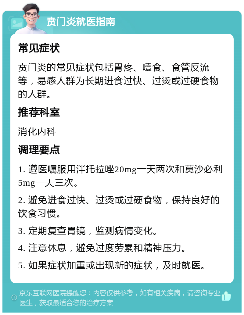 贲门炎就医指南 常见症状 贲门炎的常见症状包括胃疼、噎食、食管反流等，易感人群为长期进食过快、过烫或过硬食物的人群。 推荐科室 消化内科 调理要点 1. 遵医嘱服用泮托拉唑20mg一天两次和莫沙必利5mg一天三次。 2. 避免进食过快、过烫或过硬食物，保持良好的饮食习惯。 3. 定期复查胃镜，监测病情变化。 4. 注意休息，避免过度劳累和精神压力。 5. 如果症状加重或出现新的症状，及时就医。