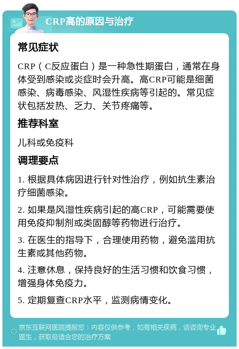 CRP高的原因与治疗 常见症状 CRP（C反应蛋白）是一种急性期蛋白，通常在身体受到感染或炎症时会升高。高CRP可能是细菌感染、病毒感染、风湿性疾病等引起的。常见症状包括发热、乏力、关节疼痛等。 推荐科室 儿科或免疫科 调理要点 1. 根据具体病因进行针对性治疗，例如抗生素治疗细菌感染。 2. 如果是风湿性疾病引起的高CRP，可能需要使用免疫抑制剂或类固醇等药物进行治疗。 3. 在医生的指导下，合理使用药物，避免滥用抗生素或其他药物。 4. 注意休息，保持良好的生活习惯和饮食习惯，增强身体免疫力。 5. 定期复查CRP水平，监测病情变化。