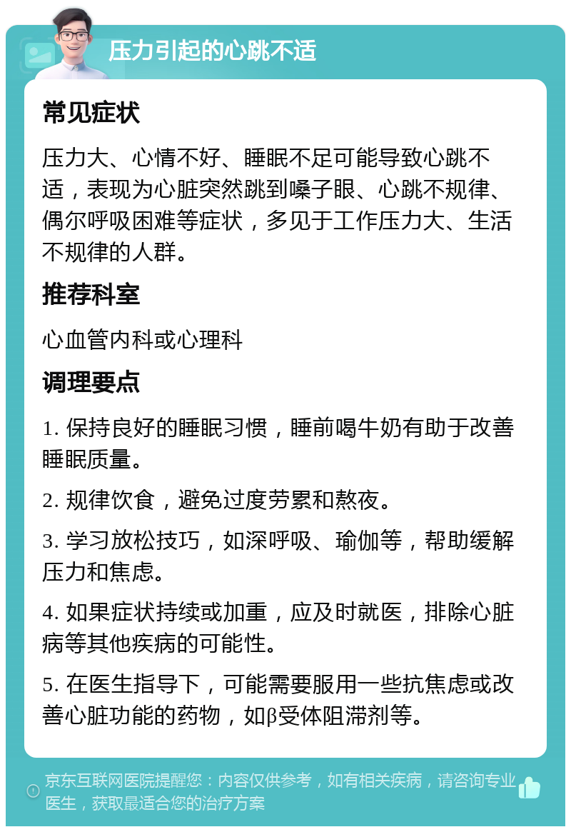 压力引起的心跳不适 常见症状 压力大、心情不好、睡眠不足可能导致心跳不适，表现为心脏突然跳到嗓子眼、心跳不规律、偶尔呼吸困难等症状，多见于工作压力大、生活不规律的人群。 推荐科室 心血管内科或心理科 调理要点 1. 保持良好的睡眠习惯，睡前喝牛奶有助于改善睡眠质量。 2. 规律饮食，避免过度劳累和熬夜。 3. 学习放松技巧，如深呼吸、瑜伽等，帮助缓解压力和焦虑。 4. 如果症状持续或加重，应及时就医，排除心脏病等其他疾病的可能性。 5. 在医生指导下，可能需要服用一些抗焦虑或改善心脏功能的药物，如β受体阻滞剂等。