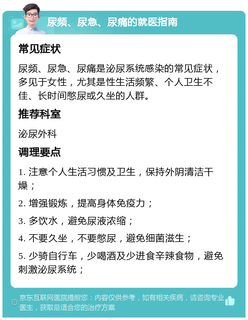 尿频、尿急、尿痛的就医指南 常见症状 尿频、尿急、尿痛是泌尿系统感染的常见症状，多见于女性，尤其是性生活频繁、个人卫生不佳、长时间憋尿或久坐的人群。 推荐科室 泌尿外科 调理要点 1. 注意个人生活习惯及卫生，保持外阴清洁干燥； 2. 增强锻炼，提高身体免疫力； 3. 多饮水，避免尿液浓缩； 4. 不要久坐，不要憋尿，避免细菌滋生； 5. 少骑自行车，少喝酒及少进食辛辣食物，避免刺激泌尿系统；