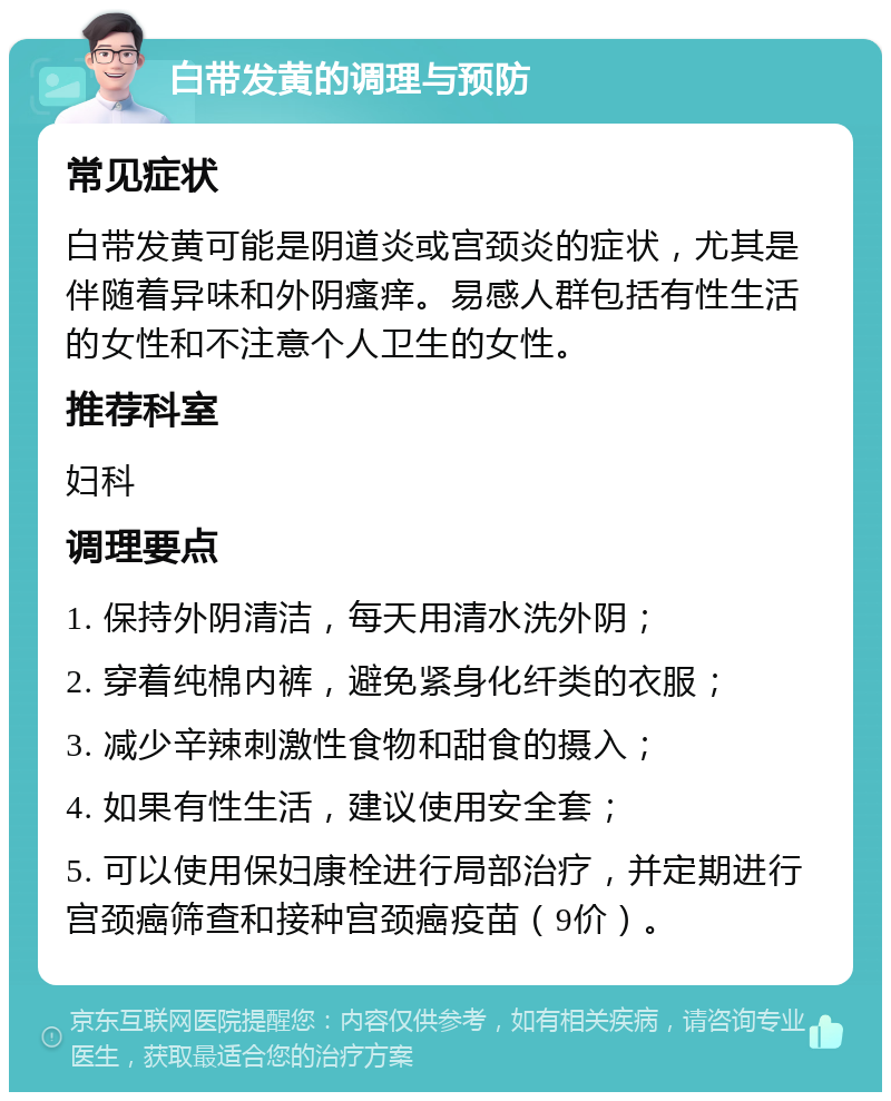 白带发黄的调理与预防 常见症状 白带发黄可能是阴道炎或宫颈炎的症状，尤其是伴随着异味和外阴瘙痒。易感人群包括有性生活的女性和不注意个人卫生的女性。 推荐科室 妇科 调理要点 1. 保持外阴清洁，每天用清水洗外阴； 2. 穿着纯棉内裤，避免紧身化纤类的衣服； 3. 减少辛辣刺激性食物和甜食的摄入； 4. 如果有性生活，建议使用安全套； 5. 可以使用保妇康栓进行局部治疗，并定期进行宫颈癌筛查和接种宫颈癌疫苗（9价）。