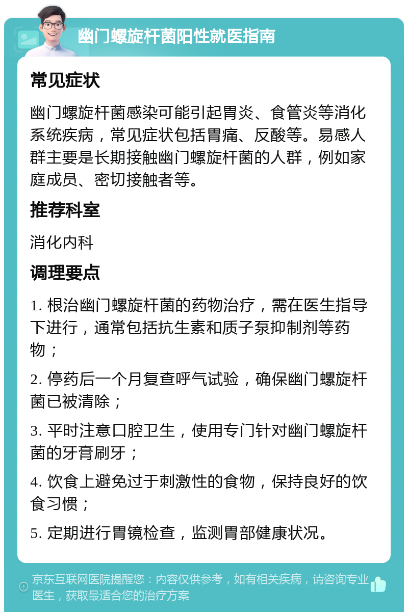 幽门螺旋杆菌阳性就医指南 常见症状 幽门螺旋杆菌感染可能引起胃炎、食管炎等消化系统疾病，常见症状包括胃痛、反酸等。易感人群主要是长期接触幽门螺旋杆菌的人群，例如家庭成员、密切接触者等。 推荐科室 消化内科 调理要点 1. 根治幽门螺旋杆菌的药物治疗，需在医生指导下进行，通常包括抗生素和质子泵抑制剂等药物； 2. 停药后一个月复查呼气试验，确保幽门螺旋杆菌已被清除； 3. 平时注意口腔卫生，使用专门针对幽门螺旋杆菌的牙膏刷牙； 4. 饮食上避免过于刺激性的食物，保持良好的饮食习惯； 5. 定期进行胃镜检查，监测胃部健康状况。