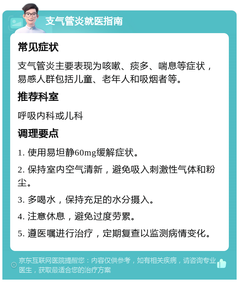 支气管炎就医指南 常见症状 支气管炎主要表现为咳嗽、痰多、喘息等症状，易感人群包括儿童、老年人和吸烟者等。 推荐科室 呼吸内科或儿科 调理要点 1. 使用易坦静60mg缓解症状。 2. 保持室内空气清新，避免吸入刺激性气体和粉尘。 3. 多喝水，保持充足的水分摄入。 4. 注意休息，避免过度劳累。 5. 遵医嘱进行治疗，定期复查以监测病情变化。