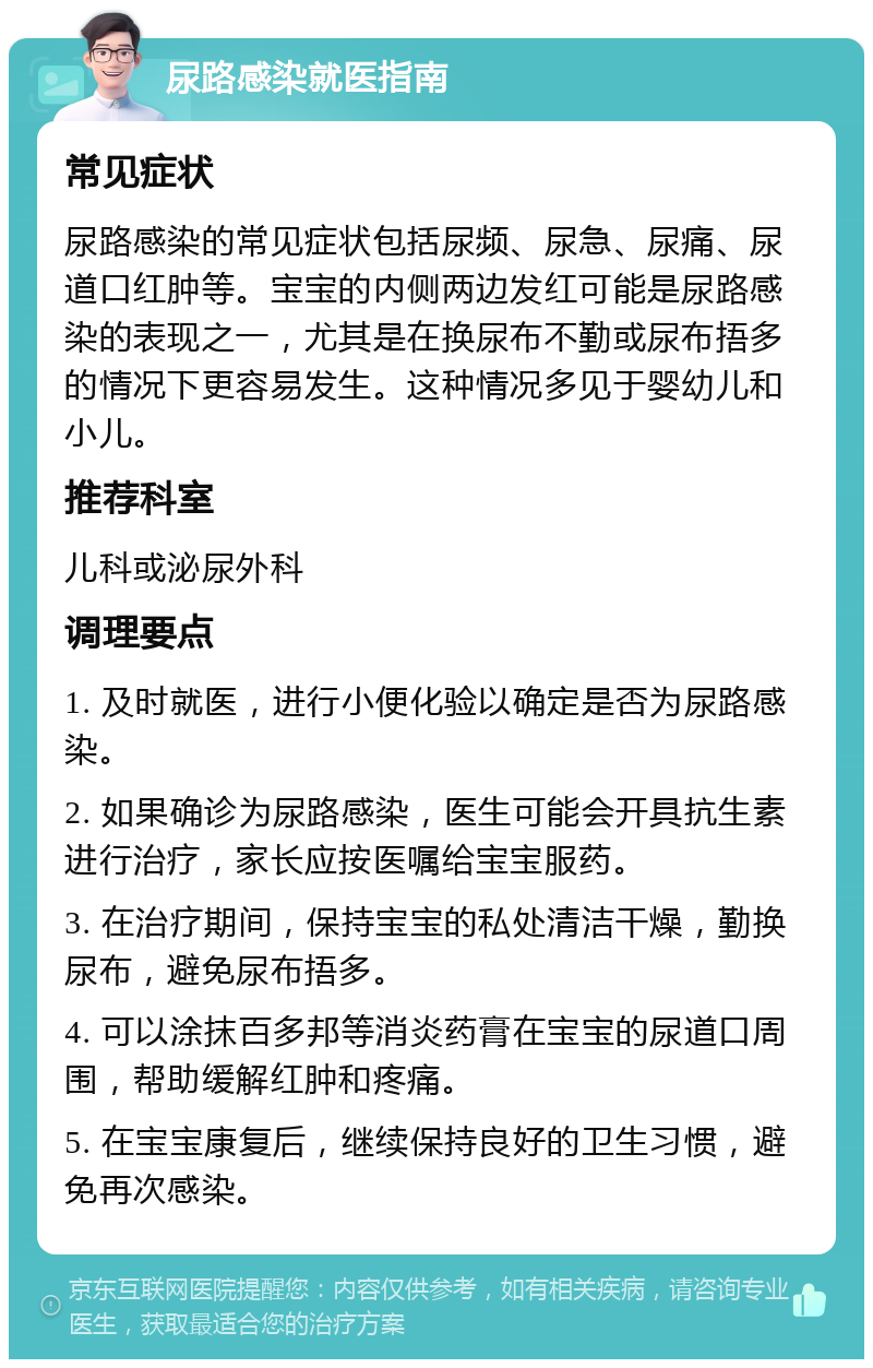 尿路感染就医指南 常见症状 尿路感染的常见症状包括尿频、尿急、尿痛、尿道口红肿等。宝宝的内侧两边发红可能是尿路感染的表现之一，尤其是在换尿布不勤或尿布捂多的情况下更容易发生。这种情况多见于婴幼儿和小儿。 推荐科室 儿科或泌尿外科 调理要点 1. 及时就医，进行小便化验以确定是否为尿路感染。 2. 如果确诊为尿路感染，医生可能会开具抗生素进行治疗，家长应按医嘱给宝宝服药。 3. 在治疗期间，保持宝宝的私处清洁干燥，勤换尿布，避免尿布捂多。 4. 可以涂抹百多邦等消炎药膏在宝宝的尿道口周围，帮助缓解红肿和疼痛。 5. 在宝宝康复后，继续保持良好的卫生习惯，避免再次感染。