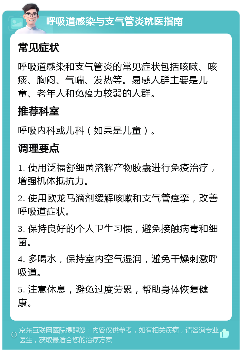 呼吸道感染与支气管炎就医指南 常见症状 呼吸道感染和支气管炎的常见症状包括咳嗽、咳痰、胸闷、气喘、发热等。易感人群主要是儿童、老年人和免疫力较弱的人群。 推荐科室 呼吸内科或儿科（如果是儿童）。 调理要点 1. 使用泛福舒细菌溶解产物胶囊进行免疫治疗，增强机体抵抗力。 2. 使用欧龙马滴剂缓解咳嗽和支气管痉挛，改善呼吸道症状。 3. 保持良好的个人卫生习惯，避免接触病毒和细菌。 4. 多喝水，保持室内空气湿润，避免干燥刺激呼吸道。 5. 注意休息，避免过度劳累，帮助身体恢复健康。