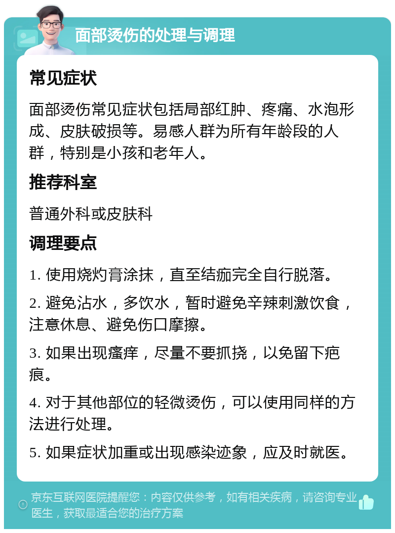 面部烫伤的处理与调理 常见症状 面部烫伤常见症状包括局部红肿、疼痛、水泡形成、皮肤破损等。易感人群为所有年龄段的人群，特别是小孩和老年人。 推荐科室 普通外科或皮肤科 调理要点 1. 使用烧灼膏涂抹，直至结痂完全自行脱落。 2. 避免沾水，多饮水，暂时避免辛辣刺激饮食，注意休息、避免伤口摩擦。 3. 如果出现瘙痒，尽量不要抓挠，以免留下疤痕。 4. 对于其他部位的轻微烫伤，可以使用同样的方法进行处理。 5. 如果症状加重或出现感染迹象，应及时就医。