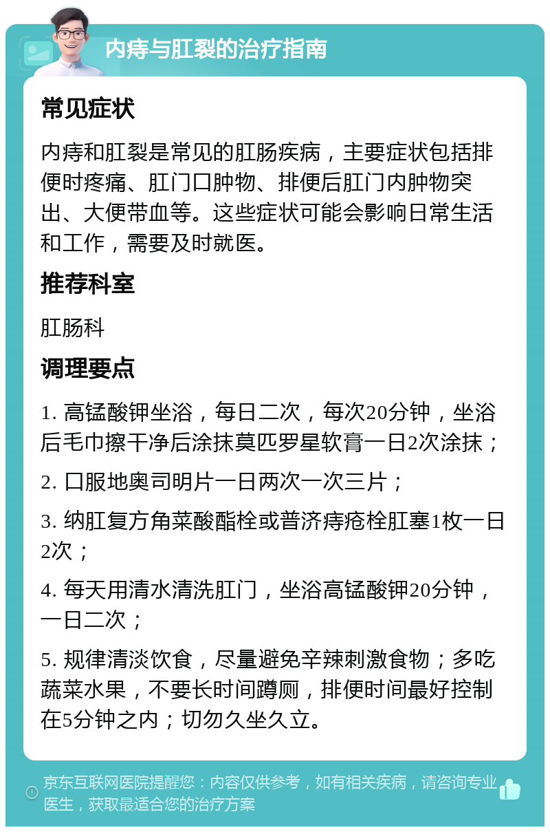 内痔与肛裂的治疗指南 常见症状 内痔和肛裂是常见的肛肠疾病，主要症状包括排便时疼痛、肛门口肿物、排便后肛门内肿物突出、大便带血等。这些症状可能会影响日常生活和工作，需要及时就医。 推荐科室 肛肠科 调理要点 1. 高锰酸钾坐浴，每日二次，每次20分钟，坐浴后毛巾擦干净后涂抹莫匹罗星软膏一日2次涂抹； 2. 口服地奥司明片一日两次一次三片； 3. 纳肛复方角菜酸酯栓或普济痔疮栓肛塞1枚一日2次； 4. 每天用清水清洗肛门，坐浴高锰酸钾20分钟，一日二次； 5. 规律清淡饮食，尽量避免辛辣刺激食物；多吃蔬菜水果，不要长时间蹲厕，排便时间最好控制在5分钟之内；切勿久坐久立。