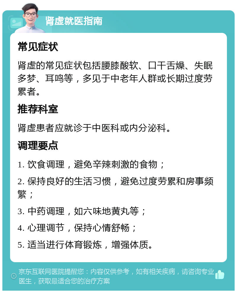 肾虚就医指南 常见症状 肾虚的常见症状包括腰膝酸软、口干舌燥、失眠多梦、耳鸣等，多见于中老年人群或长期过度劳累者。 推荐科室 肾虚患者应就诊于中医科或内分泌科。 调理要点 1. 饮食调理，避免辛辣刺激的食物； 2. 保持良好的生活习惯，避免过度劳累和房事频繁； 3. 中药调理，如六味地黄丸等； 4. 心理调节，保持心情舒畅； 5. 适当进行体育锻炼，增强体质。