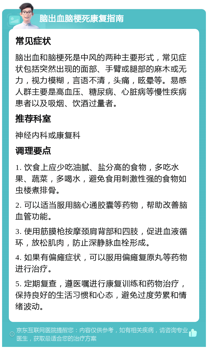 脑出血脑梗死康复指南 常见症状 脑出血和脑梗死是中风的两种主要形式，常见症状包括突然出现的面部、手臂或腿部的麻木或无力，视力模糊，言语不清，头痛，眩晕等。易感人群主要是高血压、糖尿病、心脏病等慢性疾病患者以及吸烟、饮酒过量者。 推荐科室 神经内科或康复科 调理要点 1. 饮食上应少吃油腻、盐分高的食物，多吃水果、蔬菜，多喝水，避免食用刺激性强的食物如虫楼煮排骨。 2. 可以适当服用脑心通胶囊等药物，帮助改善脑血管功能。 3. 使用筋膜枪按摩颈肩背部和四肢，促进血液循环，放松肌肉，防止深静脉血栓形成。 4. 如果有偏瘫症状，可以服用偏瘫复原丸等药物进行治疗。 5. 定期复查，遵医嘱进行康复训练和药物治疗，保持良好的生活习惯和心态，避免过度劳累和情绪波动。