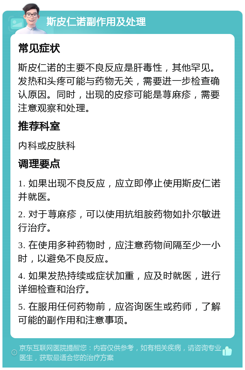 斯皮仁诺副作用及处理 常见症状 斯皮仁诺的主要不良反应是肝毒性，其他罕见。发热和头疼可能与药物无关，需要进一步检查确认原因。同时，出现的皮疹可能是荨麻疹，需要注意观察和处理。 推荐科室 内科或皮肤科 调理要点 1. 如果出现不良反应，应立即停止使用斯皮仁诺并就医。 2. 对于荨麻疹，可以使用抗组胺药物如扑尔敏进行治疗。 3. 在使用多种药物时，应注意药物间隔至少一小时，以避免不良反应。 4. 如果发热持续或症状加重，应及时就医，进行详细检查和治疗。 5. 在服用任何药物前，应咨询医生或药师，了解可能的副作用和注意事项。