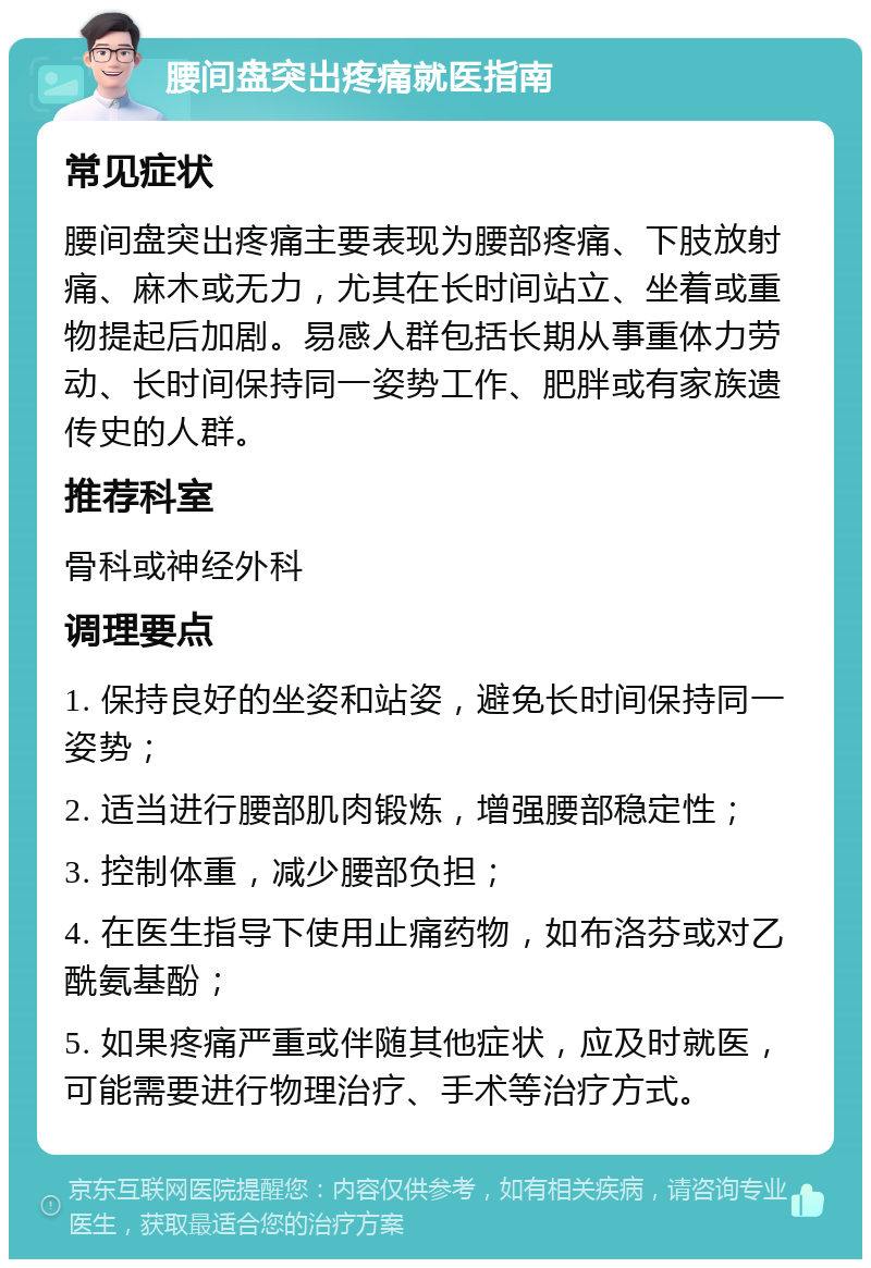 腰间盘突出疼痛就医指南 常见症状 腰间盘突出疼痛主要表现为腰部疼痛、下肢放射痛、麻木或无力，尤其在长时间站立、坐着或重物提起后加剧。易感人群包括长期从事重体力劳动、长时间保持同一姿势工作、肥胖或有家族遗传史的人群。 推荐科室 骨科或神经外科 调理要点 1. 保持良好的坐姿和站姿，避免长时间保持同一姿势； 2. 适当进行腰部肌肉锻炼，增强腰部稳定性； 3. 控制体重，减少腰部负担； 4. 在医生指导下使用止痛药物，如布洛芬或对乙酰氨基酚； 5. 如果疼痛严重或伴随其他症状，应及时就医，可能需要进行物理治疗、手术等治疗方式。