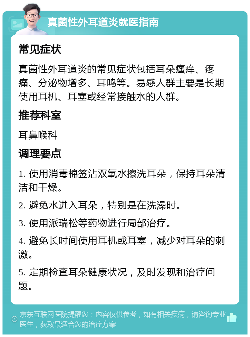 真菌性外耳道炎就医指南 常见症状 真菌性外耳道炎的常见症状包括耳朵瘙痒、疼痛、分泌物增多、耳鸣等。易感人群主要是长期使用耳机、耳塞或经常接触水的人群。 推荐科室 耳鼻喉科 调理要点 1. 使用消毒棉签沾双氧水擦洗耳朵，保持耳朵清洁和干燥。 2. 避免水进入耳朵，特别是在洗澡时。 3. 使用派瑞松等药物进行局部治疗。 4. 避免长时间使用耳机或耳塞，减少对耳朵的刺激。 5. 定期检查耳朵健康状况，及时发现和治疗问题。