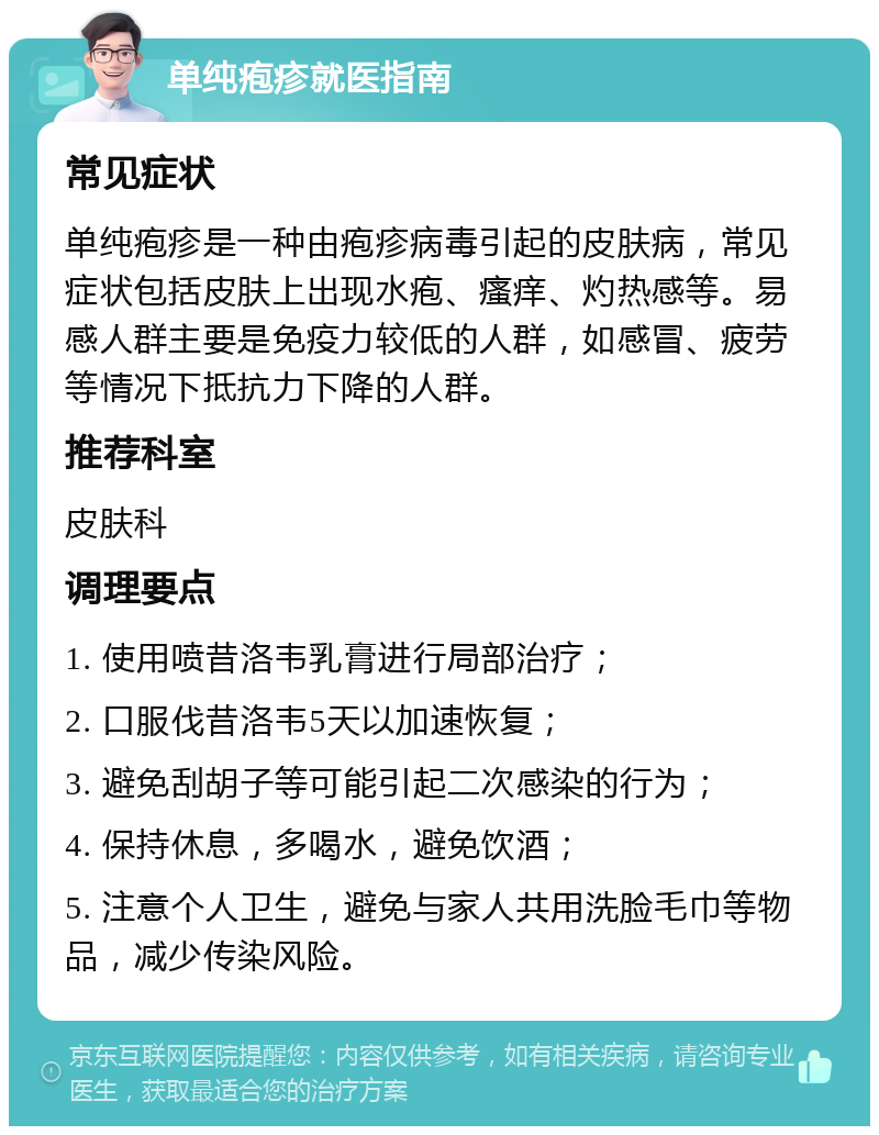 单纯疱疹就医指南 常见症状 单纯疱疹是一种由疱疹病毒引起的皮肤病，常见症状包括皮肤上出现水疱、瘙痒、灼热感等。易感人群主要是免疫力较低的人群，如感冒、疲劳等情况下抵抗力下降的人群。 推荐科室 皮肤科 调理要点 1. 使用喷昔洛韦乳膏进行局部治疗； 2. 口服伐昔洛韦5天以加速恢复； 3. 避免刮胡子等可能引起二次感染的行为； 4. 保持休息，多喝水，避免饮酒； 5. 注意个人卫生，避免与家人共用洗脸毛巾等物品，减少传染风险。