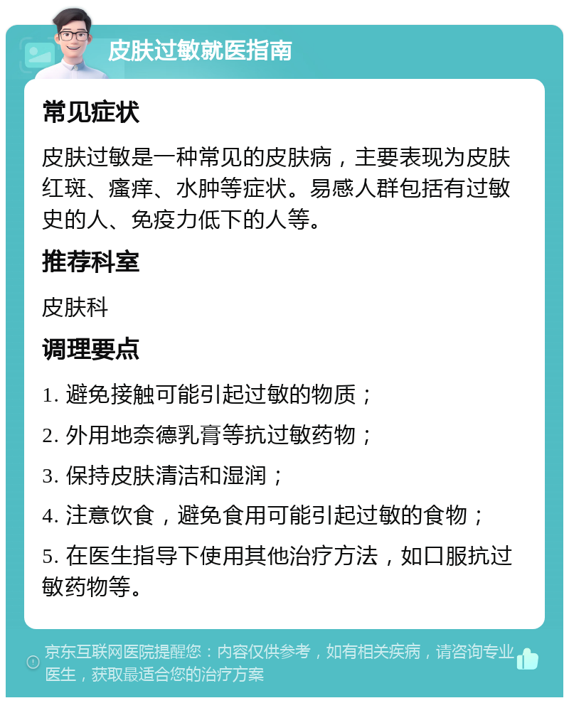 皮肤过敏就医指南 常见症状 皮肤过敏是一种常见的皮肤病，主要表现为皮肤红斑、瘙痒、水肿等症状。易感人群包括有过敏史的人、免疫力低下的人等。 推荐科室 皮肤科 调理要点 1. 避免接触可能引起过敏的物质； 2. 外用地奈德乳膏等抗过敏药物； 3. 保持皮肤清洁和湿润； 4. 注意饮食，避免食用可能引起过敏的食物； 5. 在医生指导下使用其他治疗方法，如口服抗过敏药物等。