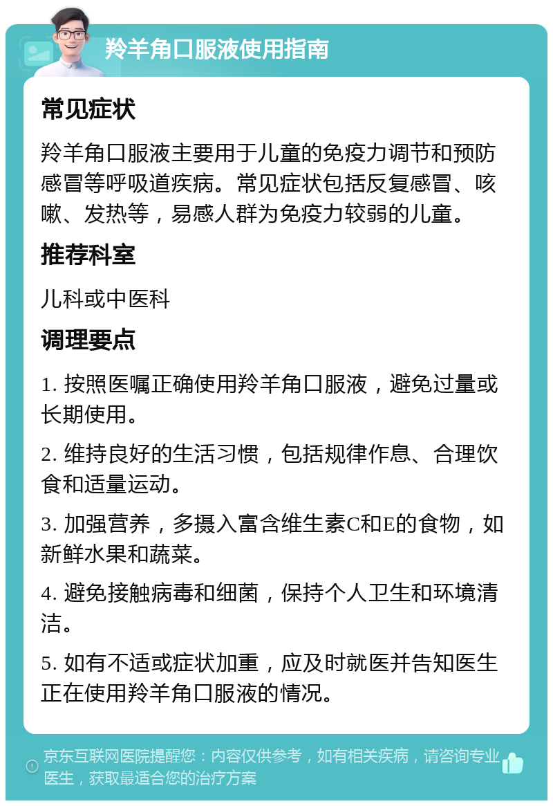 羚羊角口服液使用指南 常见症状 羚羊角口服液主要用于儿童的免疫力调节和预防感冒等呼吸道疾病。常见症状包括反复感冒、咳嗽、发热等，易感人群为免疫力较弱的儿童。 推荐科室 儿科或中医科 调理要点 1. 按照医嘱正确使用羚羊角口服液，避免过量或长期使用。 2. 维持良好的生活习惯，包括规律作息、合理饮食和适量运动。 3. 加强营养，多摄入富含维生素C和E的食物，如新鲜水果和蔬菜。 4. 避免接触病毒和细菌，保持个人卫生和环境清洁。 5. 如有不适或症状加重，应及时就医并告知医生正在使用羚羊角口服液的情况。