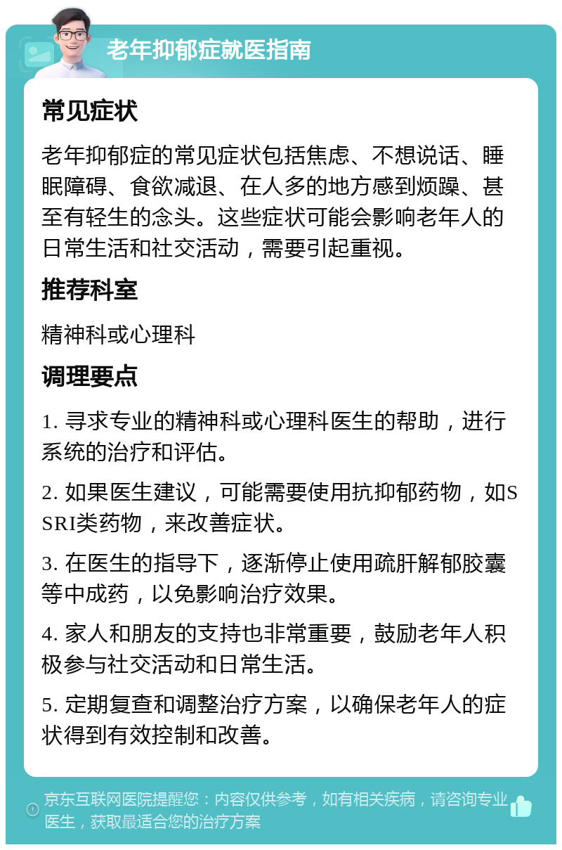 老年抑郁症就医指南 常见症状 老年抑郁症的常见症状包括焦虑、不想说话、睡眠障碍、食欲减退、在人多的地方感到烦躁、甚至有轻生的念头。这些症状可能会影响老年人的日常生活和社交活动，需要引起重视。 推荐科室 精神科或心理科 调理要点 1. 寻求专业的精神科或心理科医生的帮助，进行系统的治疗和评估。 2. 如果医生建议，可能需要使用抗抑郁药物，如SSRI类药物，来改善症状。 3. 在医生的指导下，逐渐停止使用疏肝解郁胶囊等中成药，以免影响治疗效果。 4. 家人和朋友的支持也非常重要，鼓励老年人积极参与社交活动和日常生活。 5. 定期复查和调整治疗方案，以确保老年人的症状得到有效控制和改善。