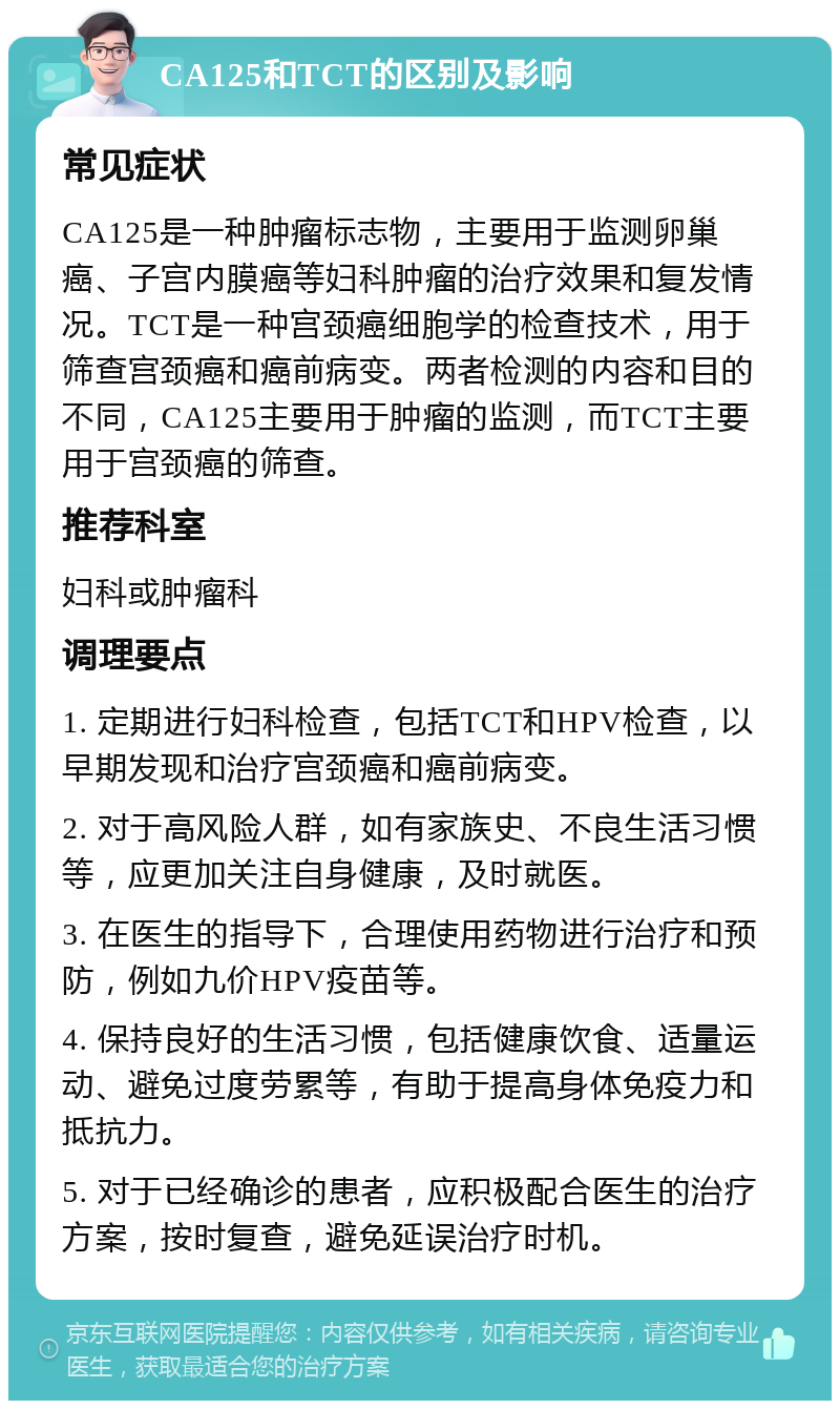 CA125和TCT的区别及影响 常见症状 CA125是一种肿瘤标志物，主要用于监测卵巢癌、子宫内膜癌等妇科肿瘤的治疗效果和复发情况。TCT是一种宫颈癌细胞学的检查技术，用于筛查宫颈癌和癌前病变。两者检测的内容和目的不同，CA125主要用于肿瘤的监测，而TCT主要用于宫颈癌的筛查。 推荐科室 妇科或肿瘤科 调理要点 1. 定期进行妇科检查，包括TCT和HPV检查，以早期发现和治疗宫颈癌和癌前病变。 2. 对于高风险人群，如有家族史、不良生活习惯等，应更加关注自身健康，及时就医。 3. 在医生的指导下，合理使用药物进行治疗和预防，例如九价HPV疫苗等。 4. 保持良好的生活习惯，包括健康饮食、适量运动、避免过度劳累等，有助于提高身体免疫力和抵抗力。 5. 对于已经确诊的患者，应积极配合医生的治疗方案，按时复查，避免延误治疗时机。