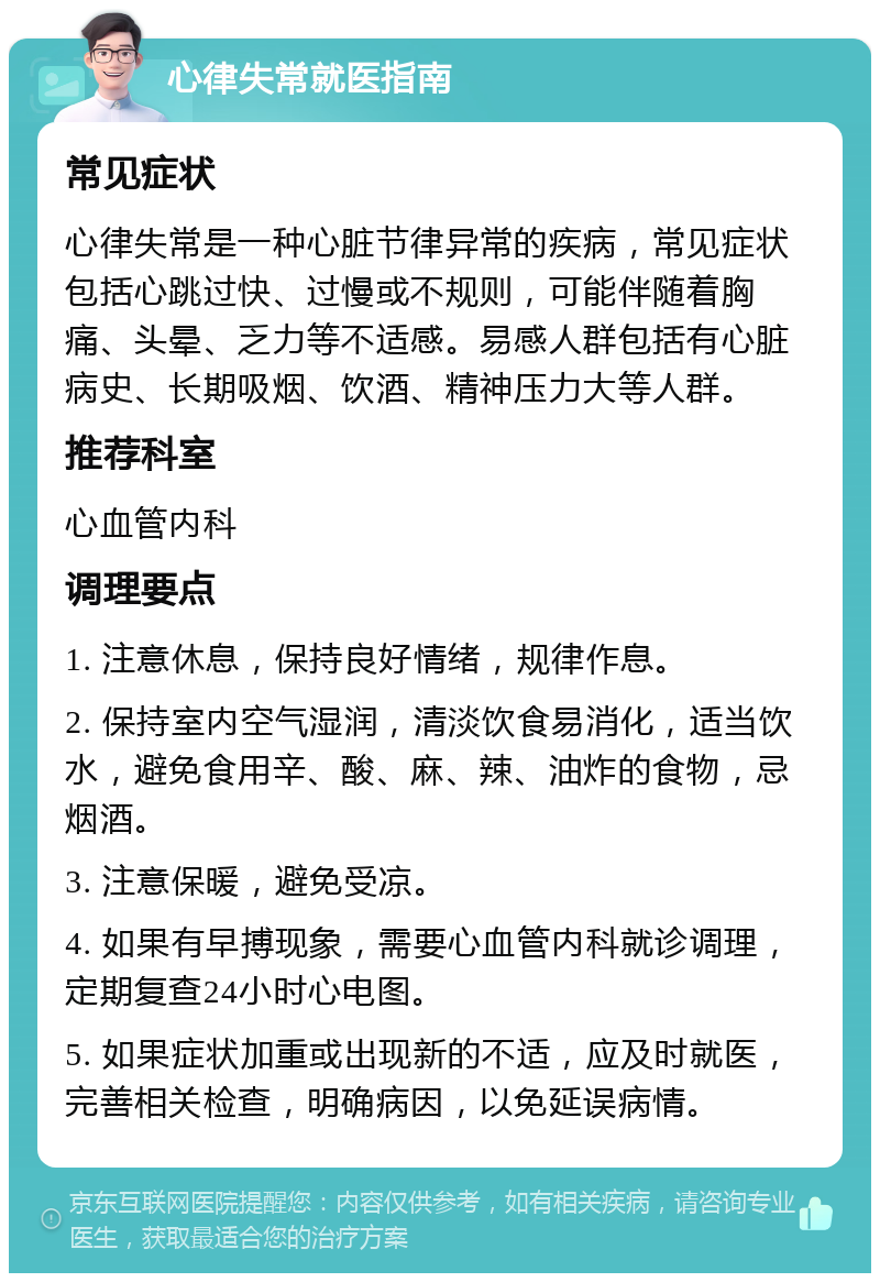 心律失常就医指南 常见症状 心律失常是一种心脏节律异常的疾病，常见症状包括心跳过快、过慢或不规则，可能伴随着胸痛、头晕、乏力等不适感。易感人群包括有心脏病史、长期吸烟、饮酒、精神压力大等人群。 推荐科室 心血管内科 调理要点 1. 注意休息，保持良好情绪，规律作息。 2. 保持室内空气湿润，清淡饮食易消化，适当饮水，避免食用辛、酸、麻、辣、油炸的食物，忌烟酒。 3. 注意保暖，避免受凉。 4. 如果有早搏现象，需要心血管内科就诊调理，定期复查24小时心电图。 5. 如果症状加重或出现新的不适，应及时就医，完善相关检查，明确病因，以免延误病情。