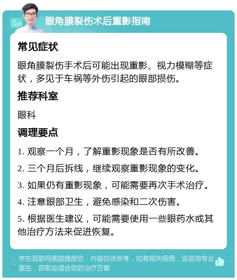 眼角膜裂伤术后重影指南 常见症状 眼角膜裂伤手术后可能出现重影、视力模糊等症状，多见于车祸等外伤引起的眼部损伤。 推荐科室 眼科 调理要点 1. 观察一个月，了解重影现象是否有所改善。 2. 三个月后拆线，继续观察重影现象的变化。 3. 如果仍有重影现象，可能需要再次手术治疗。 4. 注意眼部卫生，避免感染和二次伤害。 5. 根据医生建议，可能需要使用一些眼药水或其他治疗方法来促进恢复。