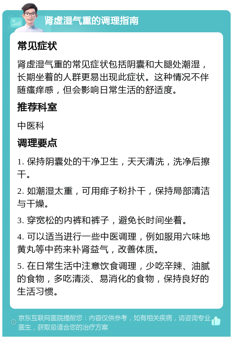 肾虚湿气重的调理指南 常见症状 肾虚湿气重的常见症状包括阴囊和大腿处潮湿，长期坐着的人群更易出现此症状。这种情况不伴随瘙痒感，但会影响日常生活的舒适度。 推荐科室 中医科 调理要点 1. 保持阴囊处的干净卫生，天天清洗，洗净后擦干。 2. 如潮湿太重，可用痱子粉扑干，保持局部清洁与干燥。 3. 穿宽松的内裤和裤子，避免长时间坐着。 4. 可以适当进行一些中医调理，例如服用六味地黄丸等中药来补肾益气，改善体质。 5. 在日常生活中注意饮食调理，少吃辛辣、油腻的食物，多吃清淡、易消化的食物，保持良好的生活习惯。