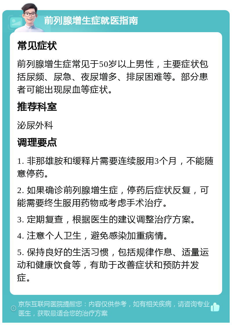 前列腺增生症就医指南 常见症状 前列腺增生症常见于50岁以上男性，主要症状包括尿频、尿急、夜尿增多、排尿困难等。部分患者可能出现尿血等症状。 推荐科室 泌尿外科 调理要点 1. 非那雄胺和缓释片需要连续服用3个月，不能随意停药。 2. 如果确诊前列腺增生症，停药后症状反复，可能需要终生服用药物或考虑手术治疗。 3. 定期复查，根据医生的建议调整治疗方案。 4. 注意个人卫生，避免感染加重病情。 5. 保持良好的生活习惯，包括规律作息、适量运动和健康饮食等，有助于改善症状和预防并发症。