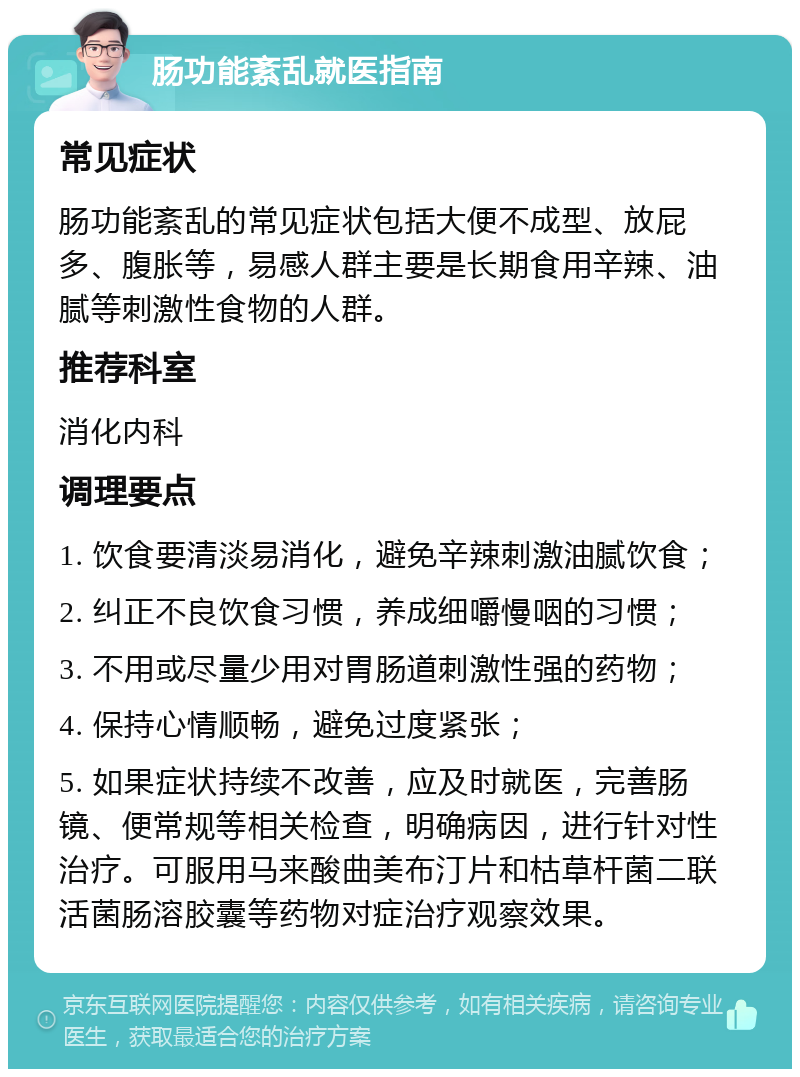 肠功能紊乱就医指南 常见症状 肠功能紊乱的常见症状包括大便不成型、放屁多、腹胀等，易感人群主要是长期食用辛辣、油腻等刺激性食物的人群。 推荐科室 消化内科 调理要点 1. 饮食要清淡易消化，避免辛辣刺激油腻饮食； 2. 纠正不良饮食习惯，养成细嚼慢咽的习惯； 3. 不用或尽量少用对胃肠道刺激性强的药物； 4. 保持心情顺畅，避免过度紧张； 5. 如果症状持续不改善，应及时就医，完善肠镜、便常规等相关检查，明确病因，进行针对性治疗。可服用马来酸曲美布汀片和枯草杆菌二联活菌肠溶胶囊等药物对症治疗观察效果。