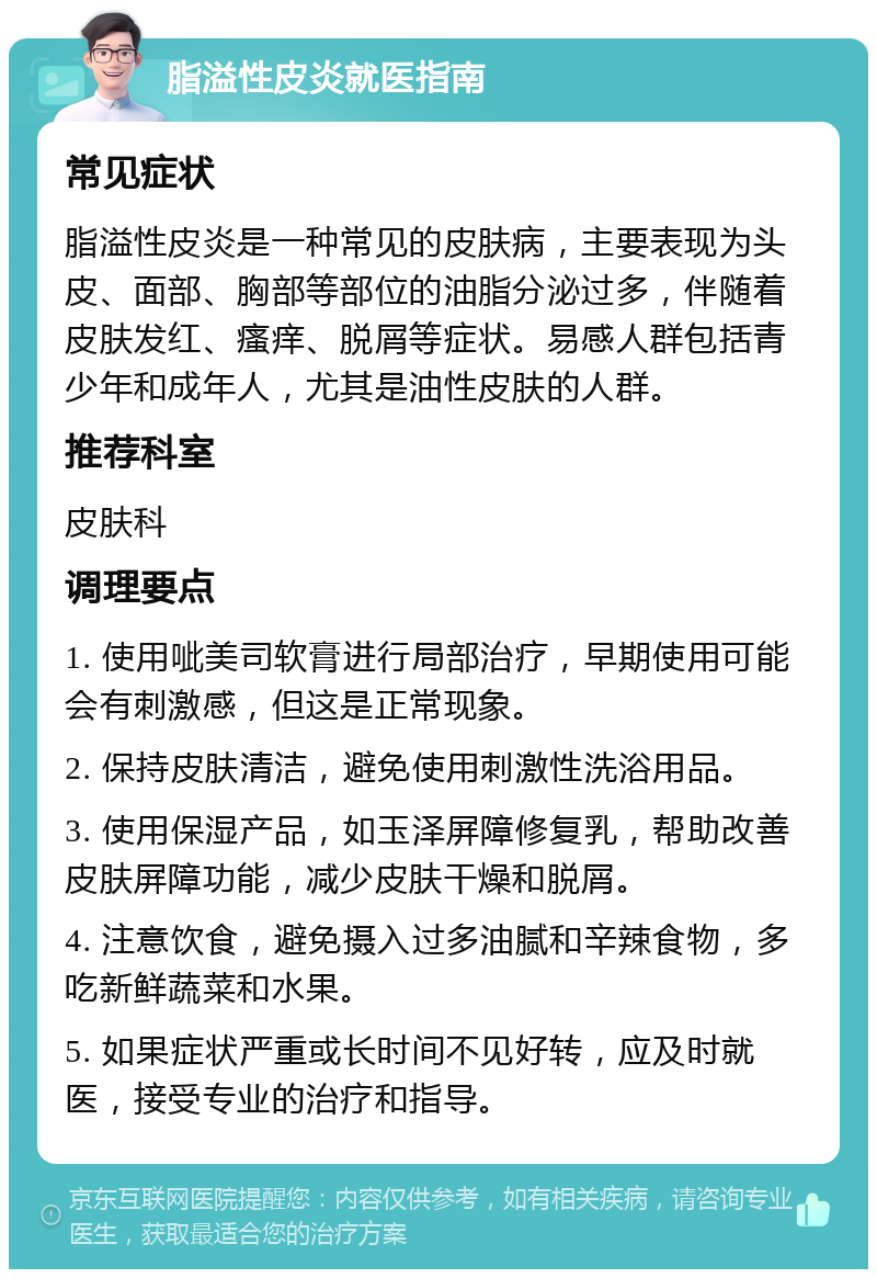 脂溢性皮炎就医指南 常见症状 脂溢性皮炎是一种常见的皮肤病，主要表现为头皮、面部、胸部等部位的油脂分泌过多，伴随着皮肤发红、瘙痒、脱屑等症状。易感人群包括青少年和成年人，尤其是油性皮肤的人群。 推荐科室 皮肤科 调理要点 1. 使用呲美司软膏进行局部治疗，早期使用可能会有刺激感，但这是正常现象。 2. 保持皮肤清洁，避免使用刺激性洗浴用品。 3. 使用保湿产品，如玉泽屏障修复乳，帮助改善皮肤屏障功能，减少皮肤干燥和脱屑。 4. 注意饮食，避免摄入过多油腻和辛辣食物，多吃新鲜蔬菜和水果。 5. 如果症状严重或长时间不见好转，应及时就医，接受专业的治疗和指导。