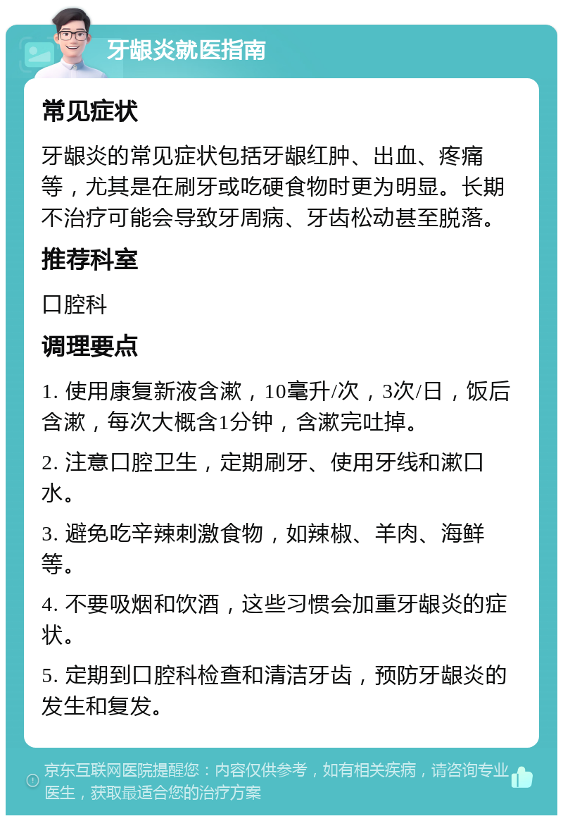 牙龈炎就医指南 常见症状 牙龈炎的常见症状包括牙龈红肿、出血、疼痛等，尤其是在刷牙或吃硬食物时更为明显。长期不治疗可能会导致牙周病、牙齿松动甚至脱落。 推荐科室 口腔科 调理要点 1. 使用康复新液含漱，10毫升/次，3次/日，饭后含漱，每次大概含1分钟，含漱完吐掉。 2. 注意口腔卫生，定期刷牙、使用牙线和漱口水。 3. 避免吃辛辣刺激食物，如辣椒、羊肉、海鲜等。 4. 不要吸烟和饮酒，这些习惯会加重牙龈炎的症状。 5. 定期到口腔科检查和清洁牙齿，预防牙龈炎的发生和复发。