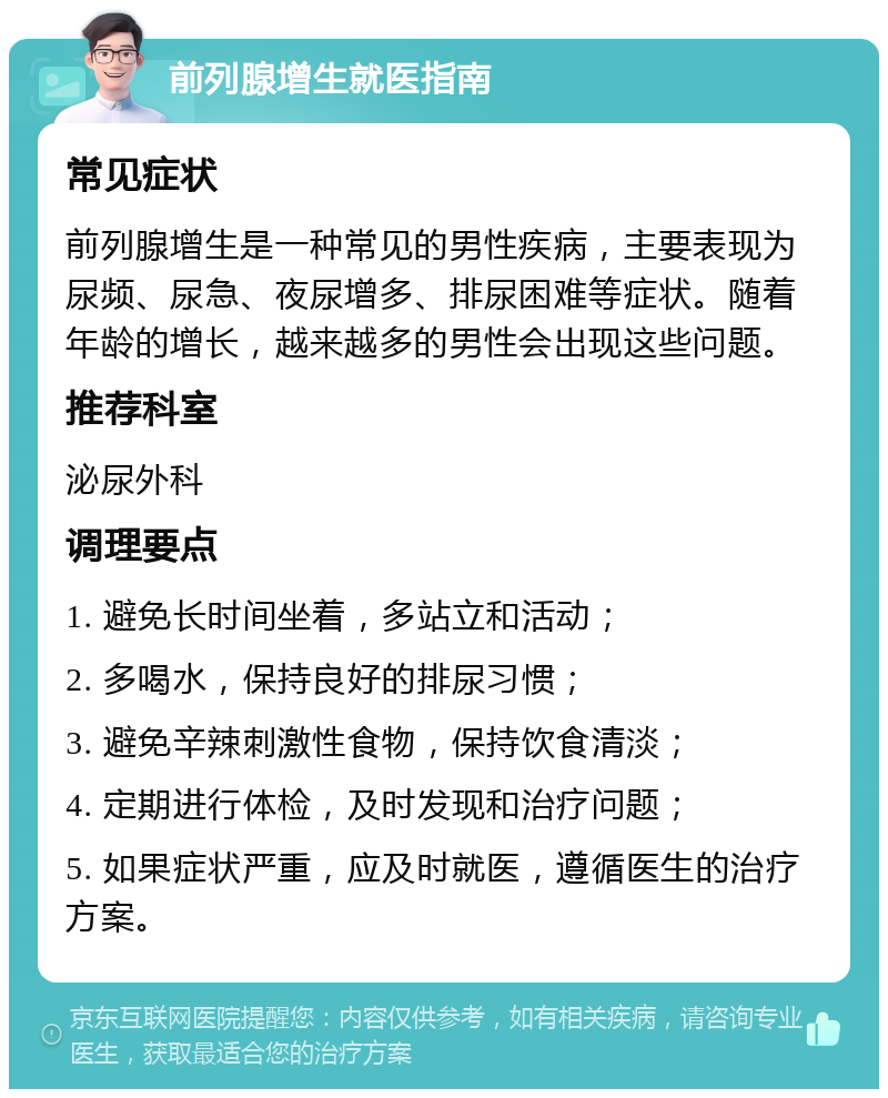 前列腺增生就医指南 常见症状 前列腺增生是一种常见的男性疾病，主要表现为尿频、尿急、夜尿增多、排尿困难等症状。随着年龄的增长，越来越多的男性会出现这些问题。 推荐科室 泌尿外科 调理要点 1. 避免长时间坐着，多站立和活动； 2. 多喝水，保持良好的排尿习惯； 3. 避免辛辣刺激性食物，保持饮食清淡； 4. 定期进行体检，及时发现和治疗问题； 5. 如果症状严重，应及时就医，遵循医生的治疗方案。